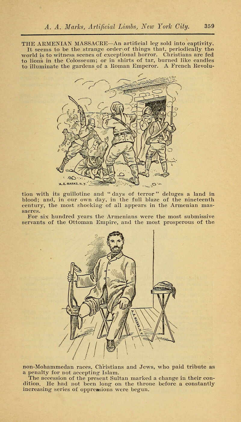 THE AEMENIAN MASSACKE—An artificial leg sold into captivity. It seems to be the strange orderxof things that, periodically the world is to witness scenes of exceptional horror. Christians are fed to lions in the Colosseum; or in shirts of tar, burned like candles to illuminate the gardens of a Konaan Emperor. A French Kevolu- •A.A.MARKS. N.y, tion with its guillotine and  days of terror deluges a land in blood; and, in our own day, in the full blaze of the nineteenth century, the most shocking of all appears in the Armenian mas- sacres. For six hundred years the Armenians were the most submissive servants of the Ottoman Empire, and the most prosperous of the non-Mohanamedan races. Christians and Jews, who paid tribute as a penalty for not accepting Islam. The accession of the present Sultan marked a change in their con- dition. He had not been long on the throne before a constantly increasing series of opj)reaBions were begun.