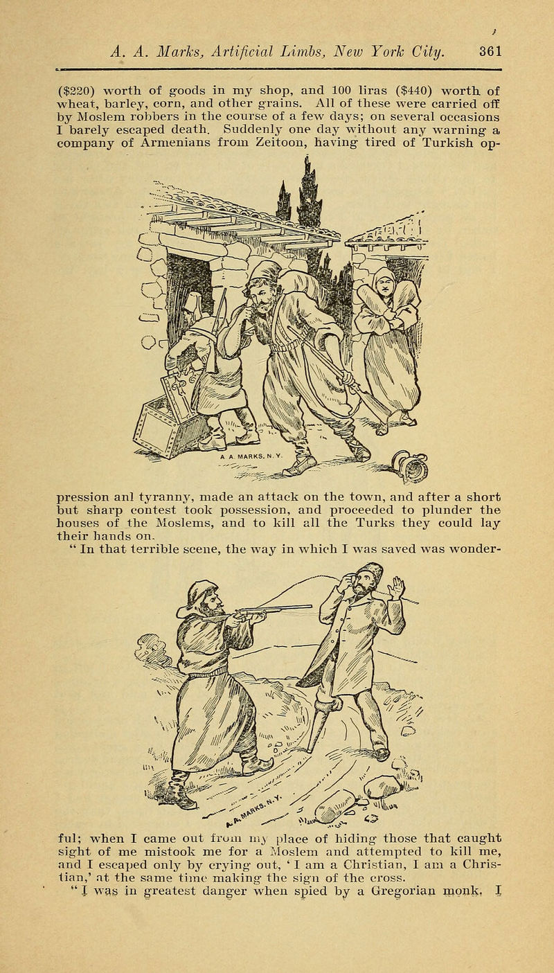 ($220) worth of goods in my shop, and 100 liras ($440) worth of wheat, barley, corn, and other grains. All of these were carried ofE by Moslem robbers in the course of a few days; on several occasions I barely escaped death. Suddenly one day without any warning a company of Armenians from Zeitoon, having tired of Turkish op- pression anl tyranny, made an attack on the town, and after a short but sharp contest took possession, and proceeded to plunder the houses of the Moslems, and to kill all the Turks they could lay their hands on.  In that terrible scene, the way in which I was saved was wonder- ful; when I came out from m_) place of hiding those that caught sight of me mistook me for a Moslem and attempted to kill me, and I escaped only by crying out, ' I am a Christian, I am a Chris- tian,' at the same time making the sign of the cross. -' I was in greatest danger when spied by a Gregorian monk- I