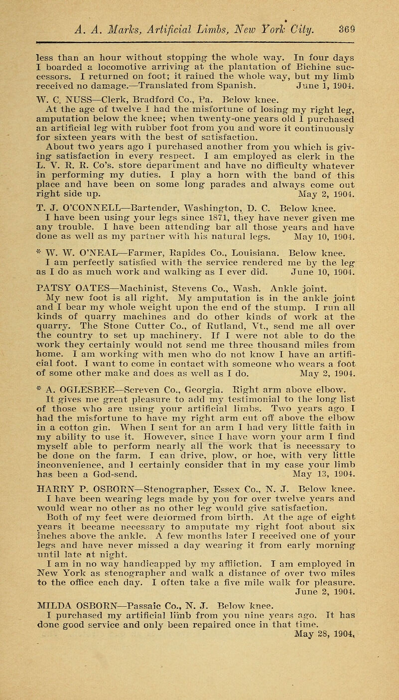 less than an hour -without stopping the whole way. In four days I boarded a locomotive arriving at the plantation of Bichine suc- cessors. I returned on foot; it rained the whole way, but my limb received no damage.—Translated from Spanish. June 1, 1904. W. C. NUSS—Clerk, Bradford Co., Pa. Below knee. At the age of twelve I had the misfortune of losing my right leg, amputation below the knee; when twenty-one years old I purchased an artificial leg with rubber foot from you and wore it continuously for sixteen years with the best of satisfaction. About two years ago I purchased another from you which is giv- ing satisfaction in every respect. I am employed as clerk in the L. V. R. K. Co's. store department and have no difficulty whatever in performing my duties. I play a horn with the band of this place and have been on some long parades and always come out right side up. May 2, 1904. T. J. O'CONNELL—Bartender, Washington, D. C. Below knee. I have been using your legs since 1871, they have never given me any trouble. I have been attending bar all those years and have done as well as my partner with his natural legs. May 10, 1904. * W. W. O'NEAL—Farmer, Eapides Co., Louisiana. Below knee. I am perfectly satislied with the service rendered me by the leg as I do as much work and walking as I ever did. June 10, 1904. PATSY GATES—Machinist, Stevens Co., Wash. Ankle joint. My new foot is all right. My amputation is in the ankle joint and I bear my whole weight upon the end of the stump. I run all kinds of quarry machines and do other kinds of work at the quarry. The Stone Cutter Co., of Eutland, Vt., send me all over the country to set up machinery. If I were not able to do the work they certainly would not send me three thousand miles froin home. I am working with men who do not know I have an artifi- cial foot. I want to come in contact with someone who wears a foot of some other make and does as well as I do. May 2, 1904. * A. OGLESBEE—Screven Co., Georgia. Eight arm above elbow. It gives me great pleasure to add my testimonial to the long list of those who are iising your artificial limbs. Two years ago I had the misfortune to have my right arm cut ofi: above the elbow in a cotton gin. When I sent for an arm I had very little faith in my ability to use it. However, since I have worn your arm I find myself able to perform nearly all the work that is necessary to be done on the farm. I can drive, plow, or hoe, with very little inconvenience, and 1 certainly consider that in my case your limb has been a God-send. ' May 13, 1904. HAEEY P. OSBOETs'—Stenographer, Essex Co., N. J. Below knee. I have been wearing legs made by you for over twelve years and would wear no other as no other leg would give satisfaction. Both of my feet were deformed from birth. At the age of eight years it became necessar^r to amputate my right foot about six inches above the ankle. A few months later I received one of your legs and have never missed a day wearing it from early morning until late at night. I am in no way handicapped by my affliction. I am employed in New York as stenographer and walk a distance of over two miles to the office each day. I often take a five nolle walk for pleasure. June 2, 1904. MILDA OSBOEN—Passaic Co., N. J. Below knee. I purchased my artificial liinb from you nine years ago. It has done good service and only been repaired once in that time. May 28, 1904.