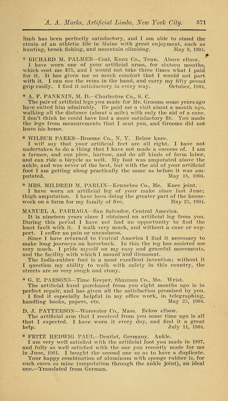 limb has been perfectly saiisfactory, and I am able to stand the strain of an athletic life in Maine with great enjoyment, such as hunting-, brook fishing, and mountain climbing. May 9, 1904. * EICHARD M. PALMER—Coal, Knox Co., Tenn. Above elbow. 1 have worn one of your artificial arms, for sixteen months, which cost me $75, and I v^'ould not take three times what I paid for it. It has given me so much comfort that I would not part with it. I can use the reins in the hand, and carry my fifty pound grip easily. I find it satisfactory in every way. October, 1904. * A. F. PANKNIN, M. D.—Charleston Co., S. C. The pair of artificial legs you made for Mr. Grooms some years ago have suited him admirably. He paid me a visit about a month ago, walking all the distance (about a mile) with only the aid of a cane. I don't think he could have had a more satisfactory fit. Yon made the legs from measurements that I sent you, and Grooms did not leave his home. * WILBUE PAEKS—Broome Co., N. Y. Below knee. I will say that j-our artificial feet are all right. I have not undertaken to do a thing that I have not made a success of. I am a farmer, and can plow, harrow, and do all kinds of farm labor, and can ride a bicycle as well. My foot was amputated above the ankle, and was never of the best, but with the aid of your artificial foot I am getting along practically the same as before it was am- putated. May 18, 1904. * MRS. MILDRED M. PARLTN—Kennebec Co., Me. Knee joint. I have worn an artificial leg of your make since last June; thigh amputation. I have been doing the greater part of the house- work on a farm for my family of five. May 23, 1904. MANUEL A. PAERAGA—San Salvador, Central America. It is nineteen years since I obtained an artificial leg from you. During this period I have not had an opportunity to find the least fault with it. I walk very much, and without a cane or sup- port. I suffer no pain or uneasiness. Since I have returned to Central America I find it necessary to make long journeys on horseback. In this the leg has assisted m© very much. I pride myself on my easy and graceful movements, and the facility with which I mount and dismount. The India-rubber foot is a most excellent invention; without it I question my ability to walk with safety in this country, the streets are so very rough and stony. * G. E. PARSONS—Time Keeper, Shannon Co., Mo. Wrist. The artificial hand purchased from you eight months ago is in perfect repair, and has given all the satisfaction promised by you. I find it especially helpful in my office work, in telegraphing, handling books, papers, etc. May 23, 1904. D. J. PATTERSON—Worcester Co., Mass. Below elbow. The artificial arm that I received from you some time ago is all that I expected. I have worn it every day, and find it a great help. July 11, 1904. * FRITZ HEDWIG PAUL—Dentist, Germany. Ankle. I am very well satisfied with the artificial foot you made in 1897, and fully as well satisfied with the one you recently made for me in June, 1901. I bought the second one so as to have a duplicate. Your happy combination of aluminum with sponge rubber is, for such cases as mine (amputation through the ankle joint), an ideal one.—Translated from German.