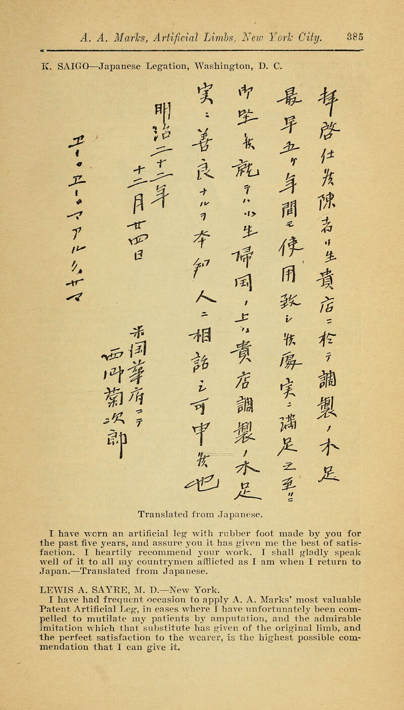 K. SAIGO—Japanese Legation, Washington, D. C. ^ ^ ^ 5 ffl ' -I ^ f6 Translated from Japanese. T have worn an artificial leg with rubber foot made by you for the past five years, and assure you it has given me the best of satis- faction. I heartily recommend your work. I shall gladly speak well of it to all my countrymen afflicted as I am when I return to Japan.—Translated from Japanese. LEWIS A. SAYEE, M. D.—Ncav York. I have had frequent occasion to apply A. A. Marks' most valuable Patent Artificial Leg, in cases where I have \infortunately been com- pelled to mutilate my patients by amputation, and the admirable imitation which that substitute has given of the original limb, and the perfect satisfaction to the wearer, is the highest possible com- mendation that I can give it.