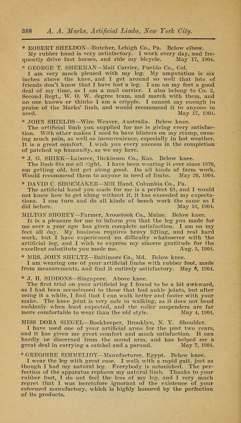 * EOBEKT SHELDON—Butcher, Lehigh Co., Pa. Below elbow. My rubber hand is very satisfactory. I work every day, and fre- quently drive fast horses, and ride my bicycle. May 17, 1904. * GEORGE T. SHEEMAN—Mail Carrier, Pueblo Co., Col. I am very much pleased with my leg. My amputation is six inches above the knee, and I get around so well that lots of friends don't know that I have lost a leg. I am on my feet a good deal of my time, as I am a mail carrier. I also belong to Co. 2, Second Kegt., W. O. W. degree team, and march with them, and no one knows or thinks I am a cripple. I cannot say enough in praise of the Marks' limb, and would recommend it to anyone in need. May 17, 1904. * JOHN SHIELDvS—Wire AVeaver, Australia. Below knee. The artificial limb you supplied for me is giving every satisfac- tion. With other makes I used to have blisters on my stump, caus- ing much pain, as well as inconvenience, especially in hot weather. It is a great comfort. I wish you every success in the completion' of patched up humanity, as v/e say here. * J. G. SHIEK—-Laborer, Dickinson Co., Kas. Below knee. The limb fits me all right. I have been wearing it ever since 1870, am getting old, but get along good. Do all kinds of farm work. Would recommend them to anyone in need of limbs. May 20, 1904. * DAVID C. SIIOEMAKEE—Mill Hand, Columbia Co., Pa. The artificial hand you made for me is a perfect fit, and I would not know hov;' to get along without it, it has exceeded my expecta- tions. I can turn and do all kinds of bench work the same as I did before. May 16, 1904. MILTON SHOEEY—Farmer, Aroostook Co., Maine. Below knee. It is a pleasure for me to inform you that the leg you made for me over a year ago has given complete satisfaction. I am on my feet all day. My business requires heavy lifting, and real hard work, but I have experienced no diiSculty whatsoever v.'ith the artificial leg', and I wish to express my sincere gratitude for the excellent substitute you made me. Aug'. 5, 1904. * MES. JOHN SHULTZ—Baltimore Co., Md. Below knee. I am wearing one of your artificial limbs with rubber foot, made from measurements, and find it entirely satisfactory. May 6, 1904. * J. H. SIDDONS—Singapore. Above knee. The first trial on your artificial leg T found to be a bit awkward, as I had been accustomed to those that had ankle joints, but after using it a while, I find that I can walk better and faster with your make. The knee joint is very safe in walking, as it does not bend suddenly when least expected, and the roller suspenders are far more comfortable to wear than the old style. May 4, 1904, MISS DOEA SIEGEL—Bookkeeper, Brooklyn, N. Y. Shoulder. I have used one of jomv artificial arms for the pa'st two years, and it has given me great comfort and much satisfaction. It can hardly be discerned from the sound arm, and has helped me a great deal in carrying a satchel and a parasol. May 7, 1904. *GEEGOIEE SIMMELIDY—Manufacturer, Egypt. Below knee. I wear the leg with great ease. I walk with a rapid gait, just as though I had my natural leg. Everybody is astonished. The per- fection of the apparatus replaces my natural limb. Thanks to your rubber foot, T do not feel the loss of my leg, and I very nauch regret that I was heretofore ignorant of the existence of your esteemed manufactory, which is highly honored by the perfection pf its products.
