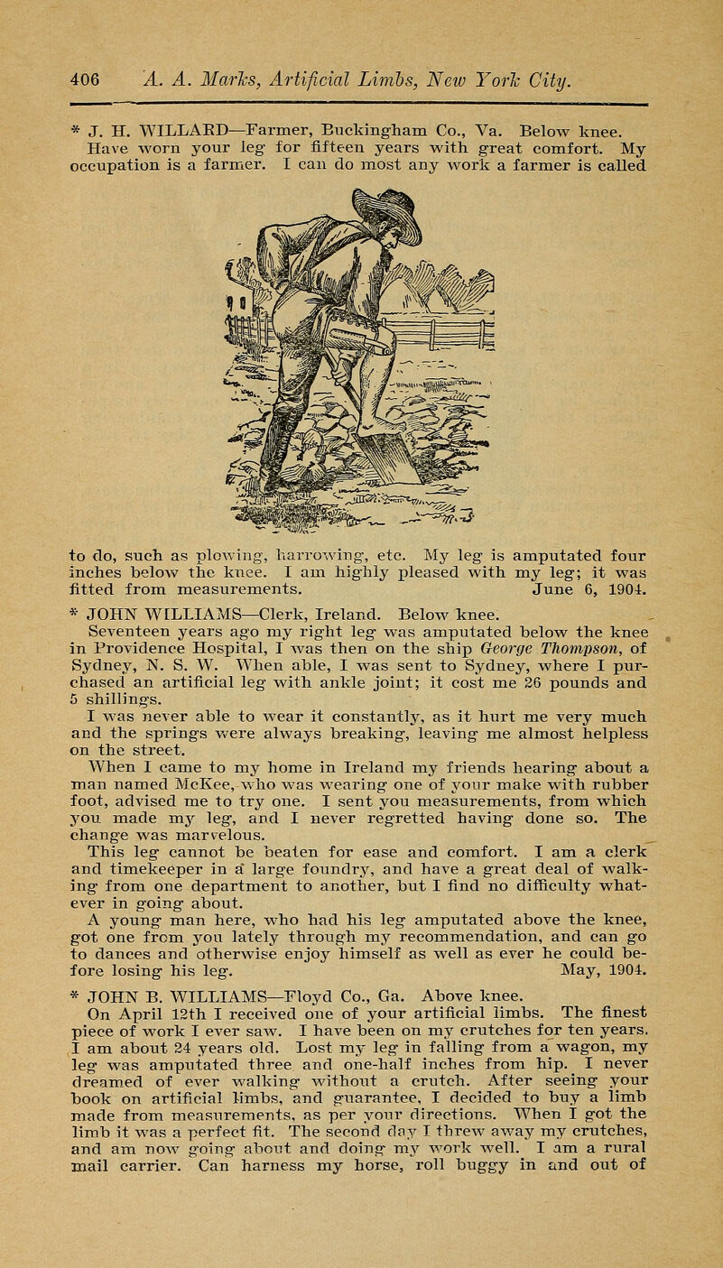 * J. H. WILLAED—Farmer, Buckingham Co., Va. Below knee. Have worn your leg for fifteen years with great comfort. My occupation is a farmer. I can do most any work a farmer is called to do, such as plowing, harrowing, etc. My leg is amputated four inches beloAv the knee. I am highly pleased with my leg; it was fitted from naeasurements. June 6, 1904. * JOHN WILLIAMS—Clerk, Ireland. Below If nee. Seventeen years ago my right leg was amputated below the knee in Providence Hospital, I was then on the ship George TJiompson, of Sydney, N. S. W. When able, I was sent to Sydney, where I pur- chased an artificial leg with ankle joint; it cost me 26 pounds and 5 shillings. I was never able to wear it constantly, as it hurt me very much and the springs v^^ere always breaking, leaving me almost helpless on the street. When I came to my home in Ireland my friends hearing about a man named McKee, Avho was wearing one of your make with rubber foot, advised me to try one. I sent you measurements, from which you made raj leg, and I never regretted having done so. The change was marvelous. This leg cannot be beaten for ease and comfort. I am a clerk and timekeeper in a' large foundry, and have a great deal of walk- ing from one department to another, but I find no difficulty what- ever in going about. A young man here, who had his leg amputated above the knee, got one from you lately through my recommendation, and can go to dances and otherwise enjoy himself as well as ever he could be- fore losing his leg. May, 1904, * JOHN B. WILLIAMS—Floyd Co., Ga. Above knee. On April 12th I received one of your artificial limbs. The finest piece of work I ever saw. I have been on my crutches for ten years. I am about 24 years old. Lost my leg in falling from a wagon, my leg was amputated three and one-half inches from hip. I never dream.ed of ever walking without a crutch. After seeing your book on artificial limbs, and guarantee, I decided to buy a limb made from measurements, as per your directions. When I got the limb it was a perfect fit. The second day I threw away my crutches, and am now going about and doing mj^ work well. I am a rural mail carrier. Can harness my horse, roll buggy in and out of