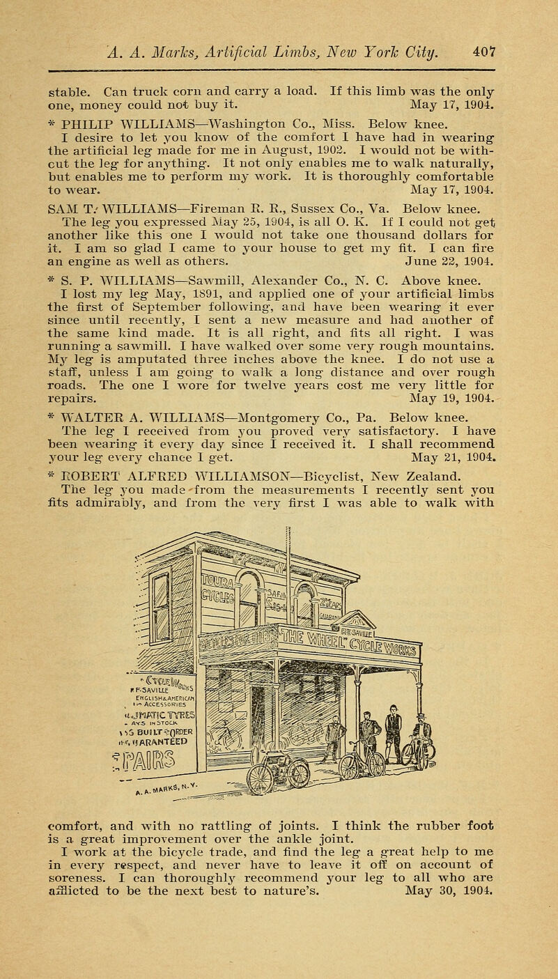stable. Can truck corn and carry a load. If this limb was the only- one, money could not buy it. May 17, 1904. *• PHILIP WILLIAMS—Washington Co., Miss. Below knee. I desire to let you know of the comfort I have had in wearing* the artificial leg made for me in August, 1902. I would not be with- out the leg for anything. It not only enables me to walk naturally, but enables me to perform my work. It is thoroughly comfortable to wear. May 17, 1904. SAM T.' WILLIAMS—Fireman E. E., Sussex Co., Va. Below knee. The leg you expressed May 25, 1904, is all O. K. If I could not get another like this one I would not take one thousand dollars for it. I am so glad I came to your house to get my fit. I can fire an engine as well as others. June 23, 1904. * S. P. WILLIAMS—Sawmill, Alexander Co., N. C. Above knee. I lost my leg May, 1891, and applied one of your artificial limbs the first of September following, and have been wearing it ever since until recently, I sent a new measure and had another of the same kind made. It is all right, and fits all right. I was running a sawmill. I have walked over some very rough mountains. My leg is amputated three inches above the knee. I do not use a staff, unless I am going to walk a long distance and over rough roads. The one I wore for twelve years cost me very little for repairs. May 19, 1904. * WALTEE A. WILLIAMS—Montgomery Co., Pa. Below knee. The leg I received from you proved very satisfactory. I have been Avearing it every day since I received it. I shall recommend your leg every chance I get. May 21, 1904. * EOBEET ALFEED WILLIAMSON—Bicyclist, New Zealand. The leg j-ou made-from the measurements I recently sent you fits admirably, and from the very first I was able to walk with comfort, and with no rattling of joints. I think the rubber foot is a great improvement over the ankle joint. I work at the bicycle trade, and find the leg a great help to me in every respect, and never have to leave it off on account of soreness. I can thoroughly recommend your leg to all who are afflicted to be the next best to nature's. May 30, 1904.