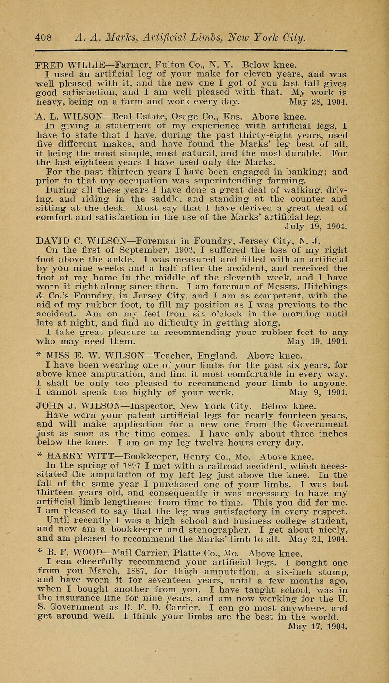 TRED WILLIE—Farmer, Fulton Co., I^T. Y. Below knee. I used an artificial leg of your make for eleven years, and was ■well pleased with it, and the new one I got of you last fall gives good satisfaction, and I am well pleased with that. My work is heavy, being on a farm and work every day. May 28, 1904. A. L. WILSON—Real Estate, Osage Co., Kas. Above knee. In giving a statement of my experience with artificial legs, I have to state that I have, during the past thirty-eight years, used five different makes, and have found the Marks' leg best of all, it being the most simple, most natural, and the most durable. For the last eighteen years I have used only the Marks. For the past thirteen years I have been engaged in banking; and prior to that nay occupation was superintending farming. During all these years I have done a great deal of walking, driv- ing, aud riding in the saddle, and standing at the counter and sitting at the desk. Must say that I have derived a great deal of comfort and satisfaction in the use of the Marks' artificial leg. July 19, 1904. DAVID C. WILSON—Foreman in Foundry, Jersey City, N. J. On the first of Se^jtember, 1902, I suffered the loss of my right foot above the ankle. I was measured and fitted with an artificial by you nine weeks and a half after the accident, and received the foot at my home in the middle of the eleventh week, and I have M^orn it right along since then. I am foreman of Messrs. Hitchings & Co.'s Foundry, in Jersey City, and I am as competent, with the aid of my rubber foot, to fill my position as I was previous to the accident. Am on my feet from six o'clock in the morning until late at night, and find no difficulty in getting along. I take great pleasure in recommending your rubber feet to any who may need them. May 19, 1904. * MISS E. W. WILSON—Teacher, England. Above knee. I have been wearing one of your limbs for the past six years, for above knee amputation, and find it most comfortable in every way. I shall be only too pleased to recommend your limb to anyone. I cannot speak too highly of your work. May 9, 1904. JOHN J. WILSON—Inspector, New York City. Below knee. Have worn your patent artificial legs for nearly fourteen years, and will make application for a new one from the Government just as soon as the time comes. I have only about three inches below the knee. I am on my leg twelve hours every day. * HAEEY WITT—Bookkeeper, Henry Co., Mo. Above knee. In the spring of 1897 I met with a railroad accident, which neces- sitated the amputation of my left leg just above the knee. In the fall of the same year I purchased one of jomt limbs. I was but thirteen years old, and consequently it was necessary to have my artificial limb lengthened from time to time. This you did for me. I am pleased to say that the leg was satisfactory in every respect. Until recently I was a high school and business college student, and now am a bookkeeper and stenographer. I get about nicely, and am pleased to recommend the Marks' limb to all. May 21, 1904. * B. F. WOOD—Mail Carrier, Platte Co., Mo. Above knee. I can cheerfully recommend your artificial legs. I bought one from you March, 1887, for thigh amputation, a six-inch stump, and have Avorn it for seventeen years, until a few months ago, when I bought another from you. I have taught school, was in the insurance line for nine years, and am now working for the U. S. Government as E. F. D. Carrier. I can go most anywhere, and get around well. I think your limbs are the best in the world. May 17, 1904.