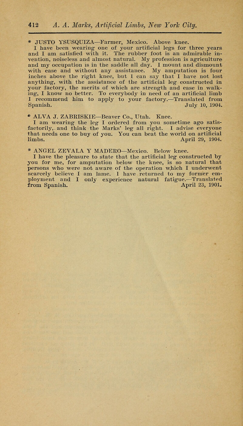 * JUSTO YSUSQUIZA—Farmer, Mexico. Above knee. I have been wearing- one of your artificial legs for three years and I am satisfied with it. The rubber foot is an admirable in- vention, noiseless and almost natural. My profession is agriculture and my occupation is in the saddle all day. I mount and dismount with ease and without any assistance. My amputation is four inches above the right knee, but I can say that I have not lost anything-, with the assistance of the artificial leg- constructed in your factory, the merits of which are strength and ease in walk- ing, I know no better. To everybody in need of an artificial limb I recommend him to apply to your factory.—Translated from Spanish. July 10, 1904. * ALVA J. ZABEISKIE—Beaver Co., Utah. Knee. I am wearing- the leg I ordered from you sometime ag-o satis- factorily,, and think the Marks' leg- all right. I advise everyone that needs one to buy of you. You can beat the world on artificial limbs. April 29, 1904. * ANGEL ZEVALA Y MADEEO—Mexico. Below knee. I have the pleasure to state that the artificial leg- constructed by you for me, for amputation below the knee, is so natural that persons who were not aware of the operation wjiich I underwent scarcely believe I am lame. 1 have returned to my former em- ployment and I only experience natural fatigue.—Translated from Spanish. April 23, 1901.