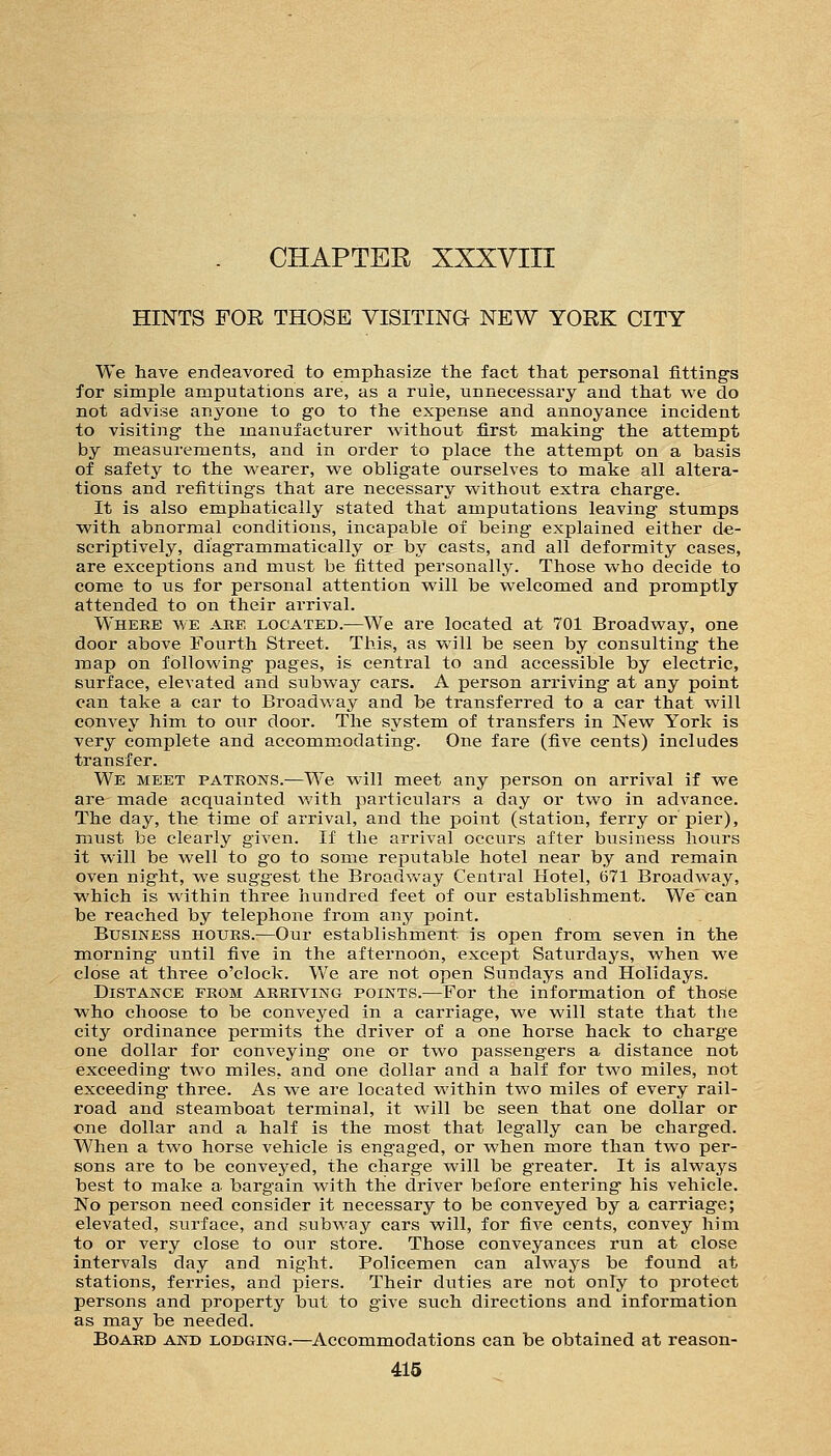 HINTS FOR THOSE VISITING NEW YORK CITY We have endeavored to empliasize the fact that personal fittings for simple amputations are, as a rule, unnecessary and that we do not advise anyone to go to the expense and annoyance incident to visiting the manufacturer without first making the attempt by measurements, and in order to place the attempt on a basis of safety to the wearer, we obligate ourselves to make all altera- tions and refittings that are necessary without extra charge. It is also emphatically stated that amputations leaving stumps with abnormal conditions, incapable of being explained either de- scriptively, diagrammatically or by casts, and all deformity cases, are exceptions and must be fitted personally. Those who decide to come to us for personal attention will be welcomed and promptly attended to on their arrival. Where we are located.—We are located at 701 Broadway, one door above Fourth Street. This, as vv'ill be seen by consulting the map on following pages, is central to and accessible by electric, surface, elevated and subway cars. A person arriving at any point can take a car to Broadway and be transferred to a car that will convey him to our door. The system of transfers in New York is very complete and accommodating. One fare (five cents) includes transfer. We meet patrons.—We will meet any person on arrival if we are made acquainted with particulars a day or two in advance. The day, the time of arrival, and the point (station, ferry or pier), must be clearly given. If the arrival occurs after business hours it will be well to go to some reputable hotel near by and remain oven night, we suggest the Broadvv-ay Central Hotel, (571 Broadway, which is within three hundred feet of our establishment. We'can be reached by telephone from any point. Business hours.—Our establishment is open from seven in the morning until five in the afternoon, except Saturdays, when we close at three o'clock. We are not open Sundays and Holidays. Distance from arriving points.—For the information of those who choose to be conveyed in a carriage, we will state that the city ordinance permits the driver of a one horse hack to charge one dollar for conveying one or two passengers a distance not exceeding two miles, and one dollar and a half for two miles, not exceeding three. As we are located within two miles of every rail- road and steainboat terminal, it will be seen that one dollar or one dollar and a half is the most that legally can be charged. When a two horse vehicle is engaged, or when more than two per- sons are to be conveyed, the charge will be greater. It is always best to make a bargain with the driver before entering his vehicle. No person need consider it necessary to be conveyed by a carriage; elevated, surface, and subway cars will, for five cents, convey him to or very close to our store. Those conveyances run at close intervals day and night. Policemen can always be found at stations, ferries, and piers. Their duties are not only to protect persons and property biit to give such directions and information as may be needed. Board and lodging.—Accommodations can be obtained at reason-