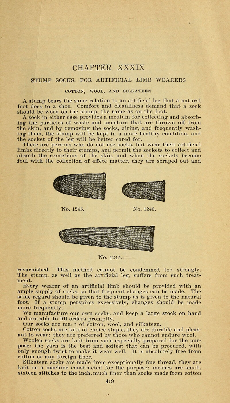 STUMP SOCKS. FOR ARTIFICIAL LIMB WEARERS COTTON, WOOL, AND SILKATEEN A stump bears the same relation to an artificial leg- that a natural foot does to a shoe. Comfort and cleanliness demand that a sock should be worn on the stump, the same as on the foot. A sock in either case provides a medium for collecting and absorb- ing the particles of waste and moisture that are thrown off from the skin, and by removing the socks, airing, and frequently wash- ing them, the stump will be kept in a more healthy condition, and the socket of the leg will be better cared for. There are persons who do not use socks, but wear their artificial limbs directly to their stumps, and permit the sockets to collect and absorb the excretions of the skin, and v>?hen the sockets become foul with the collection of effete matter, they are scraped out and No. 1245. No. 1246. No. 1247. revarnished. This method cannot be condemned too strongly. The stump, as well as the artificial leg, suffers from such treat- ment. Every wearer of an artificial limb should be provided with an ample supply of socks, so that frequent changes can be made. The same regard should be given to the stump as is given to the natural foot. If a stump perspires excessively, changes should be made more frequently. We manufacture our own socks, and keep a large stock on hand and are able to fill orders promptly. Our socks are ma^ i of cotton, wool, and silkateen. Cotton socks are knit of choice staple, they are durable and pleas- ant to wear; they are preferred by those who cannot endure wool. Woolen socks are knit from yarn especially prepared for the pur- pose; the yarn is the best and softest that can be procured, with only enough twist to make it wear well. It is absolutely free from, cotton or any foreign fiber. Silkateen socks are made from exceptionally fine thread, they are knit on a machine constructed for the purpose; meshes are sraall, sixteen stitches to the inch, much finer than socks made from cotton