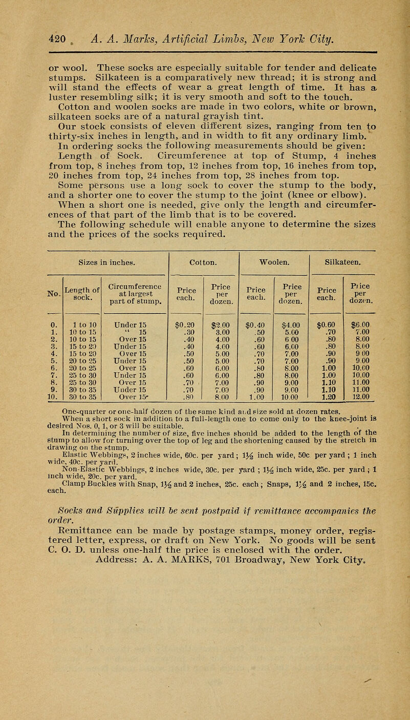or -wool. These socks are especially suitable for tender and delicate stumps. Silkateen is a comparatively new thread; it is strong and will stand the effects of wear a great length of time. It has a luster resembling silk; it is very smooth and soft to the touch. Cotton and woolen socks are made in two colors, white or brown, silkateen socks are of a natural grayish tint. Our stock consists of eleven different sizes, ranging from ten to thirty-six inches in length, and in width to fit any ordinary limb. In ordering socks the following measurements should be given: Length of Sock. Circumference at top of Stump, 4 inches from top, 8 inches from top, 12 inches from top, 16 inches from top, 20 inches from top, 34 inches from top, 28 inches from top. Some persons use a long sock to cover the stump to the body, and a shorter one to cover the stump to the joint (knee or elbow). When a short one is needed, give only the length and circumfer- ences of that part of the limb that is to be covered. The following schedule will enable anyone to deterraine the sizes and the prices of the socks required. Sizes in inches. Colton. Woolen. Silkateen. No. Length of sock. Circumference at largest part of stump. Price each. Price per dozen. Price each. Price per dozen. Price each. Plica per dozen. 0. 1. 2. 3. 4. 5. 6. 7. 8. 9. 10. 1 to 10 10 to 15 10 to 15 15 to 20 15 to 20 20 to 25 20 to 25 25 to 30 25 to 30 30 to 35 30 to 35 Under 15  15 Over 15 Under 15 Over 15 Under 35 Over 15 Under 35 Over 15 Under 15 Over ]5- $0.20 .30 .40 .40 .50 .50 .60 .60 .70 : .70 .80 $2.00 3.00 4.00 4.00 5.00 5.00 6.00 6.00 7.00 7.00 8.00 $0.40 .50 .60 .60 .70 .70 .80 .80 .90 .90 1.00 $4.00 5.00 6 00 6.00 7.00 7.00 8.00 8.00 9.00 9. CO 10.00 $0.60 .70 .80 .80 .90 .90 1.00 1.00 1.10 1.10 1.20 $6.00 7.00 8.00 8.00 9 00 9.00 10.00 10.00 11.00 11.00 12.00 One-quarter or one-half dozen of the same kind ai.deize sold at dozen rates. When a short sock in addition to a full-length one to come only to the knee-joint is desired Nog. 0, 1, or 3 will bo suitable. In determining the number of size, five inches should be added to the length of the stump to allow for turning over the top of leg and the shortening caused by the stretch in drawing on the stump. Elastic Webbings, 2 inches wide, 60c. per yard ; IJ^ inch wide, 50c per yard ; 1 inch wide, 40c. per yard. Non-Elastic Webbings, 2 inches wide, 30c. per yard ; V/^ inch wide, 25c. per yard ; 1 inch wide, 20c. per yard. Clamp Buckles with Snap, IJ^ and 2 inches, 25c. each ; Snaps, 1'^ and 2 inches, 15c. each. Socks and Supplies will be sent postpaid if remittance accompanies the order. Remittance can be made by postage stamps, money order, regis- tered letter, express, or draft on New York. No goods will he sent C. O. D. unless one-half the price is enclosed with the order. Address: A. A. MAEKS, 701 Broadway, New York City„