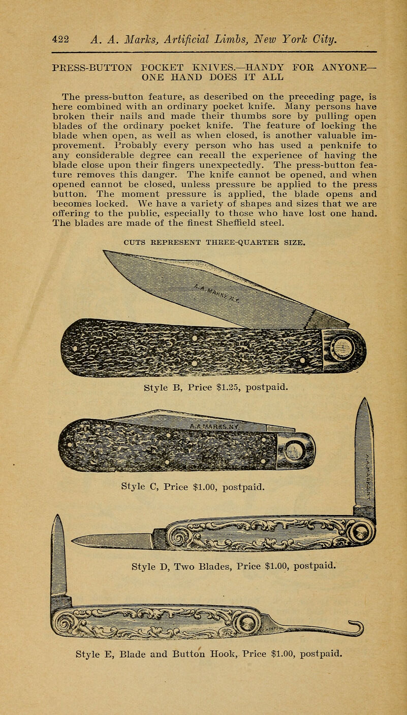 PEESS-BUTTON POCKET KNIVES.—HANDY FOE ANYONE- ONE HAND DOES IT ALL The press-button feature, as described on the preceding- page, is here combined with an ordinary pocket knife. Many persons have broken their nails and made their thumbs sore by pulling open blades of the ordinary pocket knife. The feature of locking the blade when open, as well as when closed, is another valuable im- provement. Probably every person who has used a penknife to any considerable degree can recall the experience of having the blade close upon their fingers unexpectedly. The press-button fea- ture removes this danger. The knife cannot be opened, and when opened cannot be closed, unless pressure be applied to the press button. The moment pressure is applied, the blade opens and becomes locked. We have a variety of shapes and sizes that we are offering to the public, especially to these who have lost one hand. The blades are made of the finest Sheffield steel. CUTS KEPKESENT THREE-QUAETEK SIZE. Style E, Blade and Button Hook, Price $1.00, postpaid.