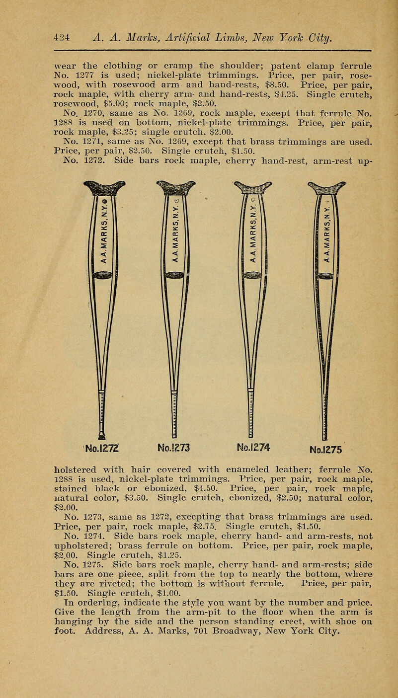 wear the clothing- or cramp the shoulder; patent clamp ferrule No. 1277 is used; nickel-plate trimmings. Price, per pair, rose- wood, with rosewood arm and hand-rests, $8.50. Price, per pair, rock maple, with cherry arm- and hand-rests, $4.25. Single crutch, rosewood, $5.00; rock maple, $2.50. JSTo. 1270, same as No. 12G9, rock maple, except that ferrule No. 1388 is used on bottom, nickel-plate trimmings. Price, per pair, i-oek maple, $3.25; single crutch. $2.00. No. 1271, same as No. 1269, except that brass trimmings are used. Price, per pair, $2.50. Single crutch, $1.50. No. 1272. Side bars rock maple, cherry hand-rest, arm-rest up- No.1272 N0.IE73 NoJ274 No.1275 holstered with hair covered -with enameled leather; ferrule No. 1288 is used, nickel-plate trimmings. Price, per pair, rock maple, stained black or ebonized, $4.50. Price, per pair, rock maple, natural color, $3.50. Single crutch, ebonized, $2.50; natural color, $2.00. No. 1273, same as 1272, excepting that brass trimmings are used. Price, per pair, rock maple, $2.75. Single crutch, $1.50. No. 1274. Side bars rock maple, cherry hand- and arm-rests, not upholstered; brass ferrule on bottom. Price, per pair, rock maple, $2.00. Single crutch, $1.25. No. 1275. Side bars rock maple, cherry hand- and arra-rests; side bars are one piece, split from the top to nearly the bottom, where they are riveted; the bottom is without ferrule. Price, per pair, $1.50. Single crutch, $1.00. Tn ordering, indicate the style you want by the number and price. Give the length from the arm-pit to the floor when the arm is hanging- by the side and the person standing erect, with shoe on foot. Address, A. A. Marks, 701 Broadway, New York City.