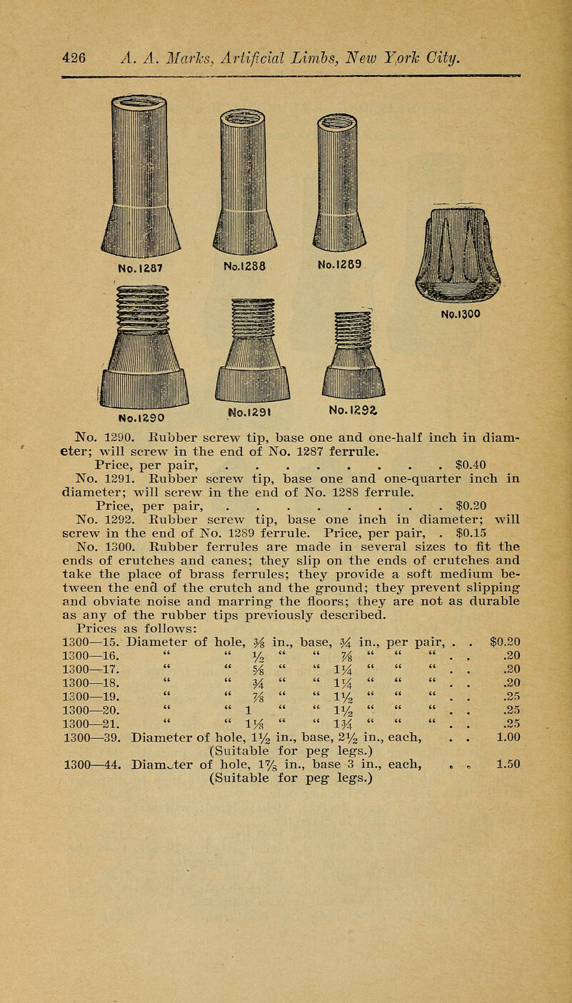 No.lSSO Plo.1291 No.igsa No. 1290, Eubber screw tip, base one and one-half inch in diam- eter; will screw in the end of No. 1287 ferrule. Price, per pair, $0.40 No. 1291. Eubber screw tip, base one and one-quarter inch in diameter; will screw in the end of No. 1288 ferrule. Price, per pair, $0.20 No. 1292. Eubber screw tip, base one inch in diameter; will screw in the end of No. 1289 ferrule. Price, per pair, . $0.15 No. 1300. Eubber ferrules are made in several sizes to fit the ends of crutches and canes; they slip on the ends of crutches and take the place of brass ferrules; they provide a soft medium be- tween the end of the crutch and the ground; they prevent slipping and obviate noise and marring the floors; they are not as durable as any of the rubber tips previously described. Prices as follows: 1300—15. Diameter of hole, H in., base, 34 in V2 1300—16. 1300—17. 1300—18.   M 1300—19.   7A 1300—20.   1 1300—21.   IM? 1300—39. Diameter of hole, li/g in., base, 21/3 in., each, (Suitable for peg legs.) 1300—44. Diamv-ter of hole, 1% in., base 3 in., each, (Suitable for peg legs.) 7/8 IK IK per pair. $0.20 .20 .20 .20 .25 .25 .25 1.00 1.50