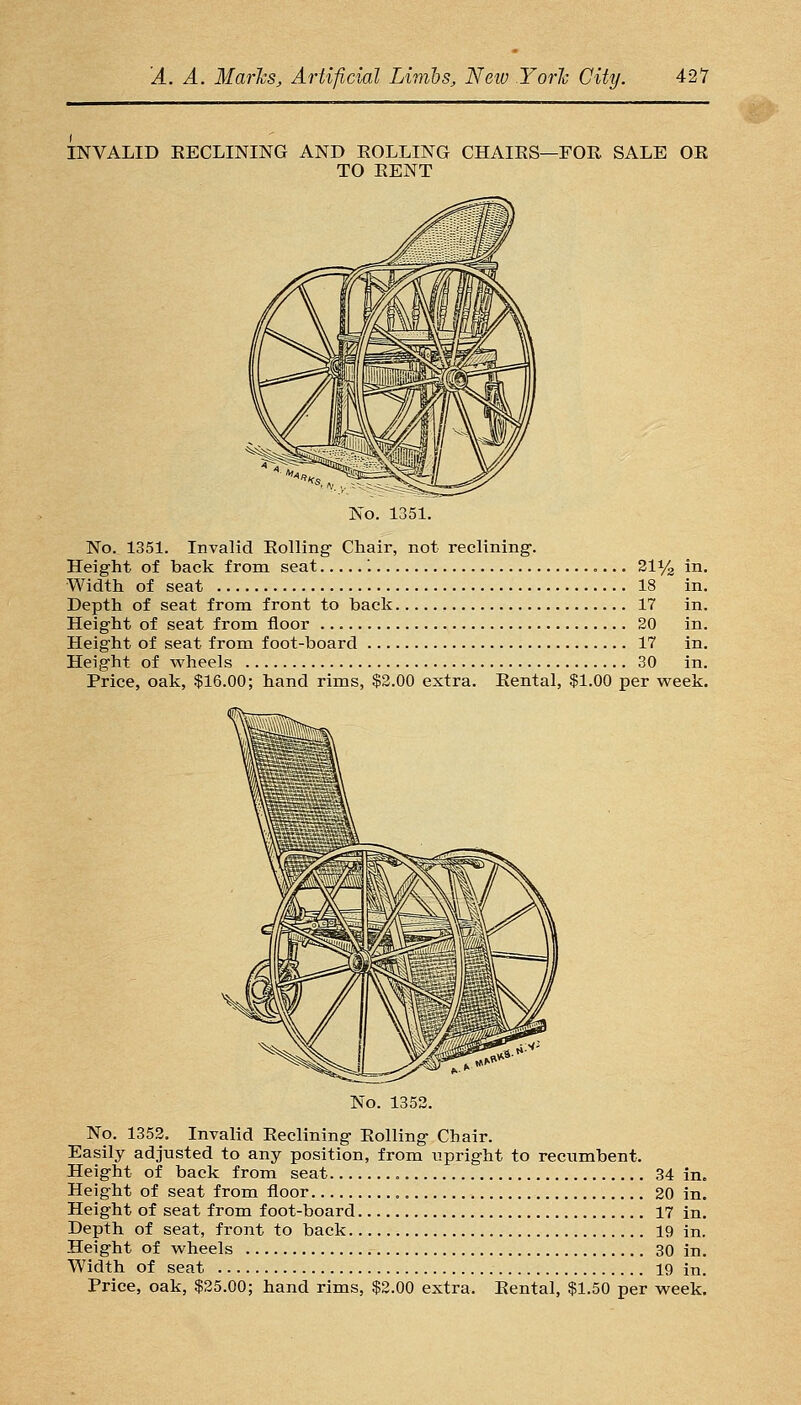 INVALID EECLINING AND KOLLING CHAIES—FOE. SALE OE TO EENT No. 1351. No. 1351. Invalid Eolling Chair, not reclining. Height of back from seat '. 21% Width of seat 18 Depth of seat from front to back 17 Height of seat from floor 20 Height of seat from foot-board 17 Height of wheels 30 Price, oak, $16.00; hand rims, $2.00 extra. Eental, $1.00 per week No. 1352. No. 1352. Invalid Eeclining Eolling Chair. Easily adjusted to any position, from upright to recumbent. Height of back from seat 34 in. Height of seat from floor 20 in. Height of seat from foot-board 17 in. Depth of seat, front to back 19 in. Height of wheels 30 in. Width of seat 19 in. Price, oak, $25.00; hand rims, $2.00 extra. Eental, $1.50 per week.