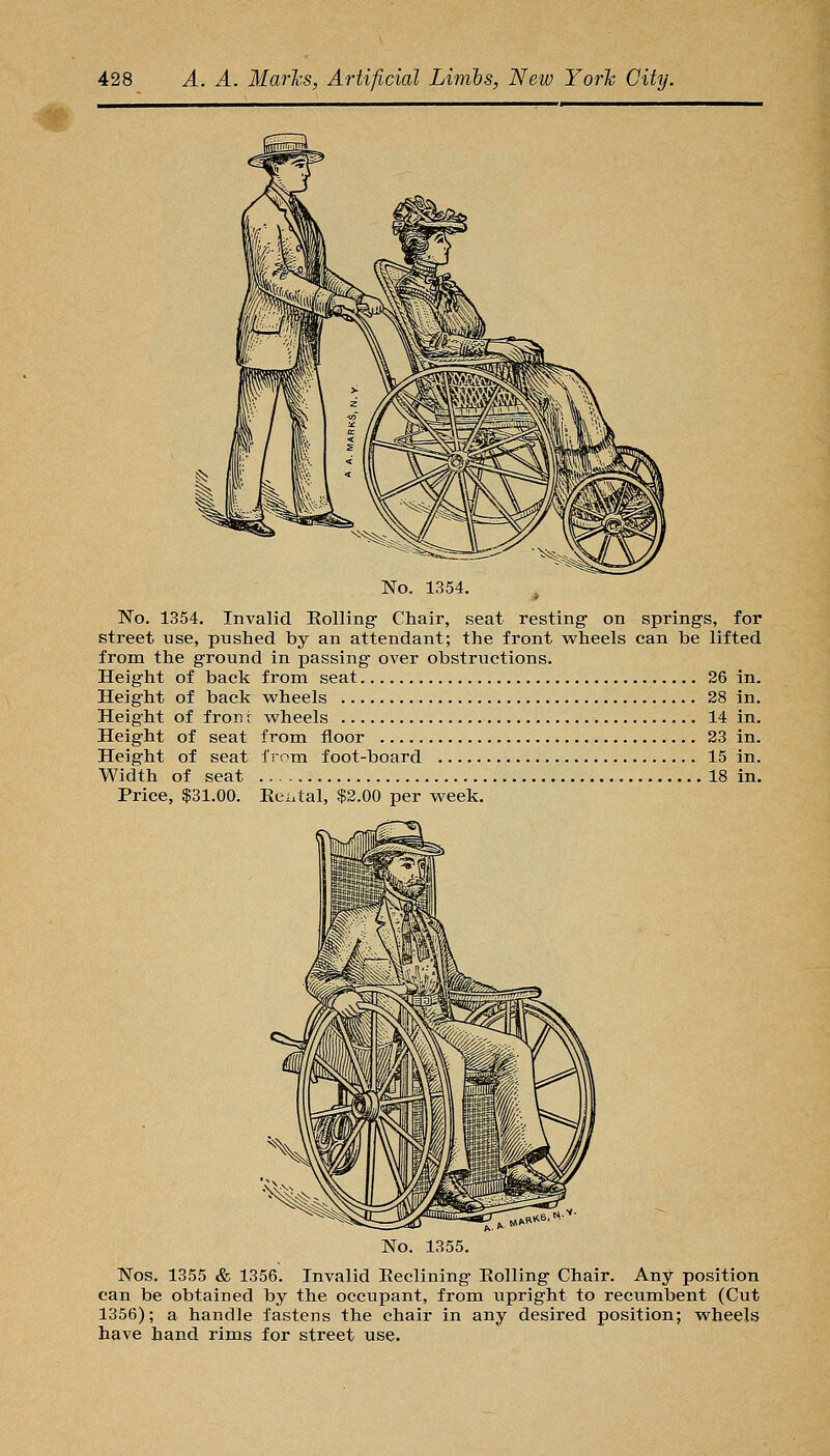 No. 1354. ^ No. 1354. Invalid Rolling- Chair, seat resting on springs, for street use, pushed by an attendant; the front wheels can be lifted from the ground in passing over obstructions. Height of back from seat 26 in. Height of back wheels 28 in. Height of fron t wheels 14 in. Height of seat from tioor 23 in. Height of seat from foot-board 15 in. Width of seat 18 in. Price, $31.00. Eci.tal, $2.00 per week. 1355. Nos. 1355 & 1356. Invalid Eeclining Eolling Chair. Any position can be obtained by the occupant, from upright to recumbent (Cut 1356); a handle fastens the chair in any desired position; wheels have hand rims for street use.