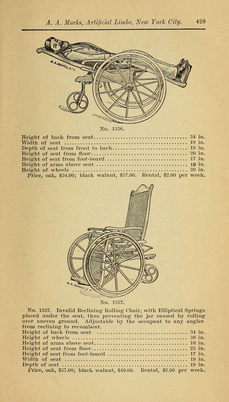 No. 1356. Height of back from seat 34 in. Width of seat 19 in. Depth of seat from front to back 19 in. Height of seat from floor 20 in. Height of seat from foot-board 17 in. Height of arms above seat 10 in. Height of wheels 30 in. Price, oak, $34.00; black walnut, $37.00. Eental, $2.00 per week. No. 1357. No. 1357. Invalid Reclining Eolling Chair, with Elliptical Springs placed under the seat, thus j)reventing the jar caused by rolling over uneven ground. Adjustable by the occupant to any angles from reclining to recumbent. Height of back from seat 34 in. Height of wheels 30 in. Height of arms above seat 10 in. Height of seat from floor 23 in. Height of seat from foot-board 17 in. Width of seat 19 in. Depth of seat 19 in. Price, oak, $37.00; black walnut, $40.00. Eental, $2.00 per week.