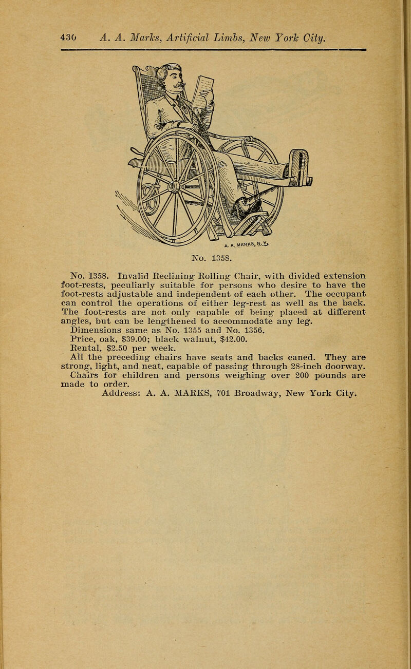 A. MAHKS,N._V> No. 1358. No. 1358. Invalid Eeelining Roiling- Chair, with divided extension foot-rests, peculiarly suitable for persons who desire to have the foot-rests adjustable and independent of each other. The occupant can control the operations of either leg-rest as v/ell as the back. The foot-rests are not only capable of being- placed at different angles, but can be lengiihened to accommodate any leg-. Dimensions same as No. 1355 and No. 1356. Price, oak, $39.00; black walnut, $42.00. Rental, $2.50 per week. All the preceding chairs have seats and backs caned. They are strong, light, and neat, capable of passing through 28-inch doorway. Chairs for children and persons weighing over 200 pounds are made to order.