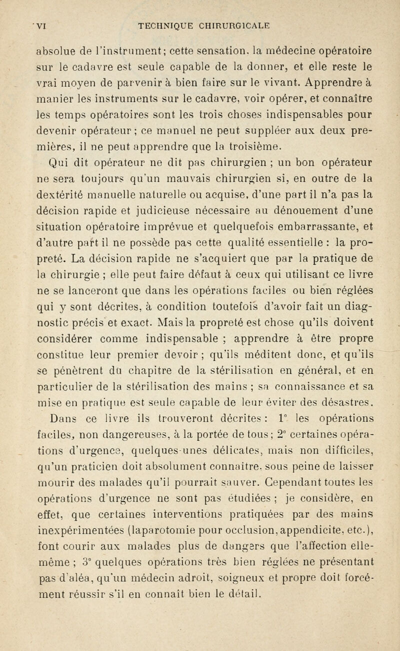 absolue de l'instrument; cette sensation, la médecine opératoire sur le cadavre est seule capable de la donner, et elle reste le vrai moyen de parvenir à bien faire sur le vivant. Apprendre à manier les instruments sur le cadavre, voir opérer, et connaître les temps opératoires sont les trois choses indispensables pour devenir opérateur; ce manuel ne peut suppléer aux deux pre- mières, il ne peut apprendre que la troisième. Qui dit opérateur ne dit pas chirurgien ; un bon opérateur ne sera toujours qu'un mauvais chirurgien si, en outre de la dextérité manuelle naturelle ou acquise, d'une part il n'a pas la décision rapide et judicieuse nécessaire au dénouement d'une situation opératoire imprévue et quelquefois embarrassante, et d'autre part il ne possède pas cette qualité essentielle : la pro- preté. La décision rapide ne s'acquiert que par la pratique de la chirurgie ; elle peut faire défaut à ceux qui utilisant ce livre ne se lanceront que dans les opérations faciles ou bien réglées qui y sont décrites, à condition toutefois d'avoir fait un diag- nostic précis et exact. Mais la propreté est chose qu'ils doivent considérer comme indispensable ; apprendre à être propre constitue leur premier devoir ; qu'ils méditent donc, et qu'ils se pénètrent du chapitre de la stérilisation en général, et en particulier de la stérilisation des mains ; sa connaissance et sa mise en pratique est seule capable de leur éviter des désastres. Dans ce livre ils trouveront décrites : 1 les opérations faciles^ non dangereuses, à la portée de tous ; 2° certaines opéra- tions d'urgence, quelques-unes délicates, mais non difficiles, qu'un praticien doit absolument connaître, sous peine de laisser mourir des malades qu'il pourrait sauver. Cependant toutes les opérations d'urgence ne sont pas étudiées ; je considère, en effet, que certaines interventions pratiquées par des mains inexpérimentées (laparotomie pour occlusion,appendicite, etc.), font courir aux malades plus de dangers que l'affection elle- même ; 3° quelques opérations très bien réglées ne présentant pas d'aléa, qu'un médecin adroit, soigneux et propre doit forcé- ment réussir s'il en connaît bien le détail.