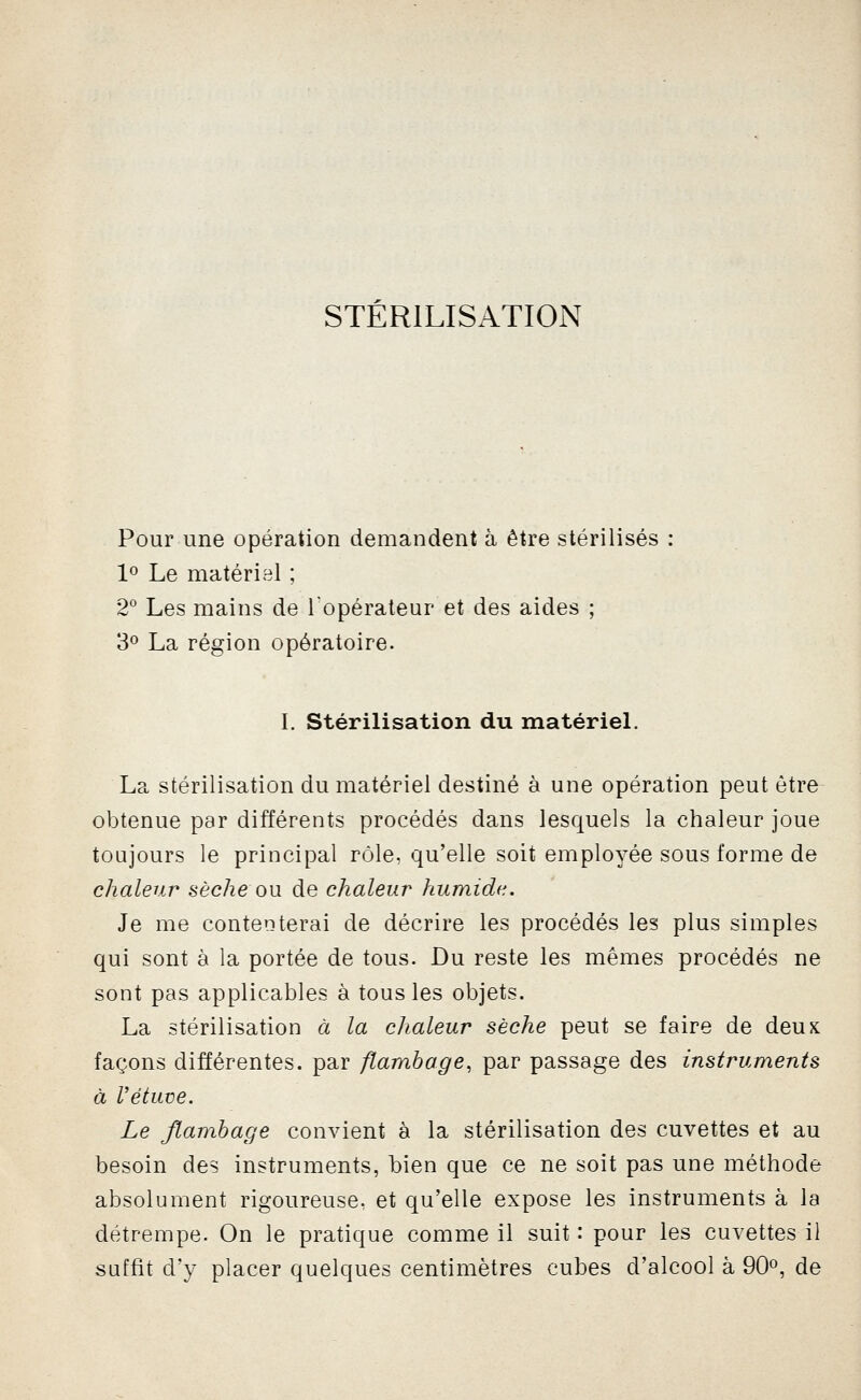 STERILISATION Pour une opération demandent à être stérilisés : 1^ Le matériel ; 2° Les mains de Topérateui' et des aides ; 3» La région opératoire. I. Stérilisation du matérieL La stérilisation du matériel destiné à une opération peut être obtenue par différents procédés dans lesquels la chaleur joue toujours le principal rôle, qu'elle soit employée sous forme de chaleur sèche ou de chaleur humide. Je me contenterai de décrire les procédés les plus simples qui sont à la portée de tous. Du reste les mêmes procédés ne sont pas applicables à tous les objets. La stérilisation à la chaleur sèche peut se faire de deux façons différentes, par flambage, par passage des instruments à Vétuve. Le flambage convient à la stérilisation des cuvettes et au besoin des instruments, bien que ce ne soit pas une méthode absolument rigoureuse, et qu'elle expose les instruments à la détrempe. On le pratique comme il suit : pour les cuvettes il suffit d'y placer quelques centimètres cubes d'alcool à 90^, de