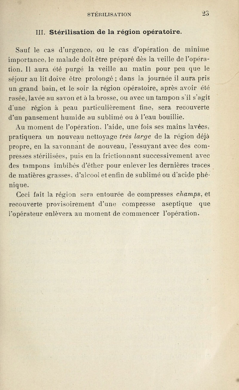 III. Stérilisation de la région opératoire. Sauf le cas d'urgence, ou le cas d'opération de minime importance, le malade doit être préparé dès la veille de l'opéra- tion. Il aura été purgé la veille au matin pour peu que le séjour au lit doive être prolongé ; dans la journée il aura pris un grand bain, et le soir la région opératoire, après avoir été rasée, lavée au savon et à la brosse, ou avec un tampon s'il s'agit d'une région à peau particulièrement fine, sera recouverte d'un pansement humide au sublimé ou à l'eau bouillie. Au moment de l'opération, l'aide, une fois ses mains lavées, pratiquera un nouveau nettoyage très large de la région déjà propre, en la savonnant de nouveau, l'essuyant avec des com- presses stérilisées, puis en la frictionnant successivement avec des tampons imbibés d'éther pour enlever les dernières traces de matières grasses, d'alcool et enfin de sublimé ou d'acide phé- nique. Ceci fait la région sera entourée de compresses champs, et recouverte provisoirement d'une compresse aseptique que l'opérateur enlèvera au moment de commencer l'opération.