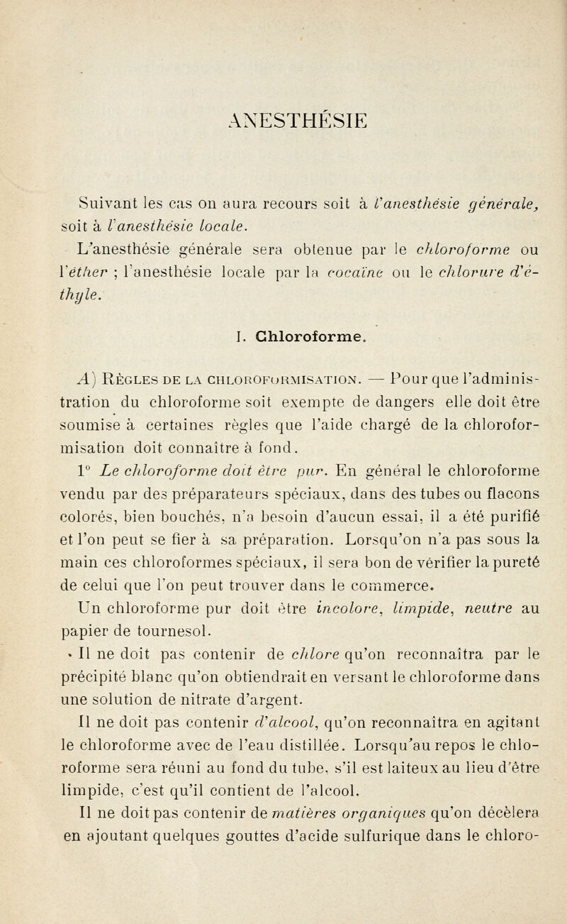 ANESTHÉSIE Suivant les cas on aura recours soit à Vanesthésie générale, soit à Vanesthésie locale. L^anesthésie générale sera obtenue par le chloroforme ou Vétlier ; Tanesthésie locale par la cocaïne ou le chlorure d'é- thyle. I. Chloroforme. A) RÈGLES DE LA CHLOROFuRMisATiON. — Pour quo l'admiiiis- tration du chloroforme soit exempte de dangers elle doit être soumise à certaines règles que l'aide chargé de la chlorofor- misation doit connaître à fond. 1° Le chloroforme doit être pur. En général le chloroforme vendu par des préparateurs spéciaux, dans des tubes ou flacons colorés, bien bouchés, n'a besoin d'aucun essai, il a été purifié et l'on peut se fier à sa préparation. Lorsqu'on n'a pas sous la main ces chloroformes spéciaux, il sera bon de vérifier la pureté de celui que l'on peut trouver dans le commerce. Un chloroforme pur doit être incolore^ limpide., neutre au papier de tournesol. • Il ne doit pas contenir de chlore qu'on reconnaîtra par le précipité blanc qu'on obtiendrait en versant le chloroforme dans une solution de nitrate d'argent. 11 ne doit pas contenir cValcool, qu'on reconnaîtra en agitant le chloroforme avec de l'eau distillée. Lorsqu^au repos le chlo- roforme sera réuni au fond du tube, s'il est laiteux au lieu d'être limpide, c'est qu'il contient de l'alcool. Il ne doit pas contenir de matières organiques qu'on décèlera en ajoutant quelques gouttes d'acide sulfurique dans le chloro-