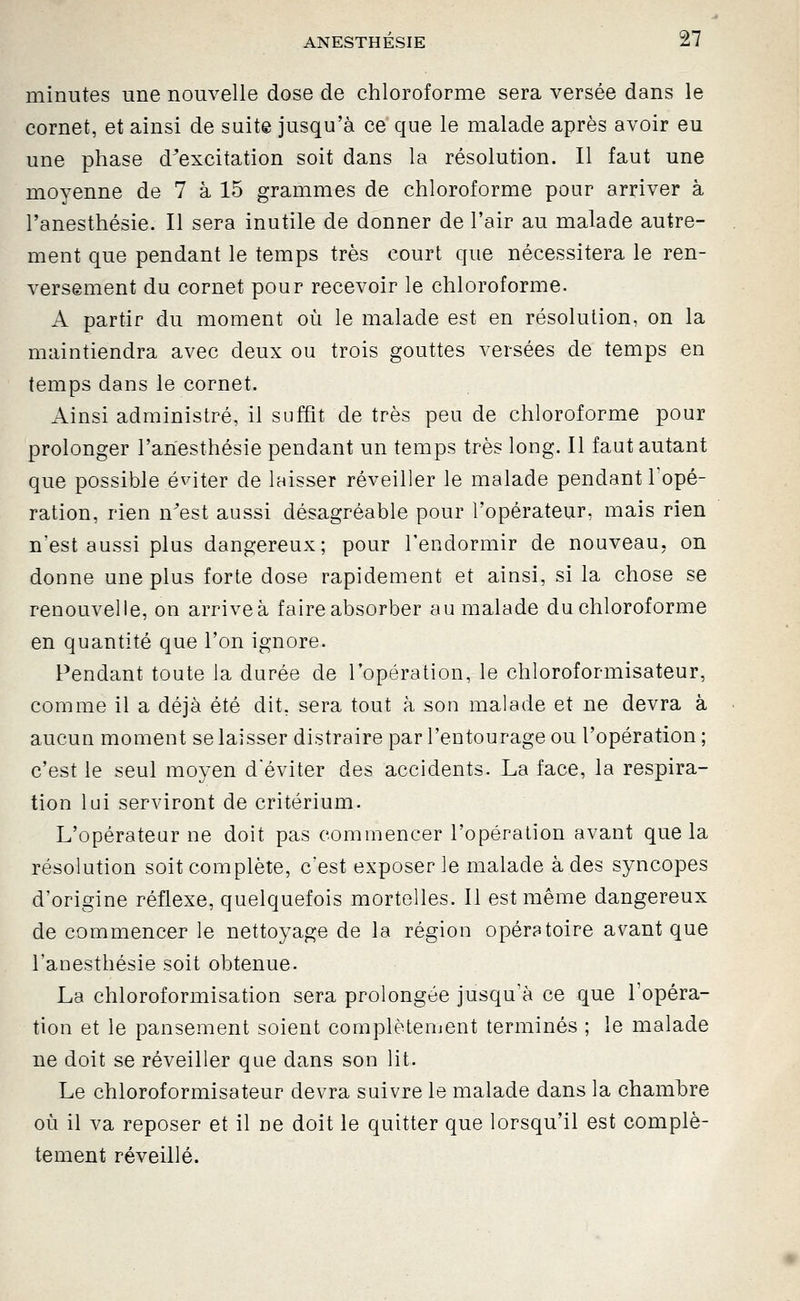 minutes une nouvelle dose de chloroforme sera versée dans le cornet, et ainsi de suite jusqu'à ce que le malade après avoir eu une phase d^excitation soit dans la résolution. Il faut une moyenne de 7 à 15 grammes de chloroforme pour arriver à l'anesthésie. Il sera inutile de donner de l'air au malade autre- ment que pendant le temps très court que nécessitera le ren- versement du cornet pour recevoir le chloroforme. A partir du moment où le malade est en résolution, on la maintiendra avec deux ou trois gouttes versées de temps en temps dans le cornet. Ainsi administré, il suffit de très peu de chloroforme pour prolonger l'anesthésie pendant un temps très long. Il faut autant que possible éviter de laisser réveiller le malade pendant l'opé- ration, rien n^est aussi désagréable pour l'opérateur, mais rien n'est aussi plus dangereux; pour l'endormir de nouveau, on donne une plus forte dose rapidement et ainsi, si la chose se renouvelle, on arrive à faire absorber au malade du chloroforme en quantité que l'on ignore. Pendant toute la durée de l'opération, le chloroformisateur, comme il a déjà été dit, sera tout à son malade et ne devra à aucun moment se laisser distraire par l'entourage ou l'opération; c'est le seul moyen d'éviter des accidents. La face, la respira- tion lui serviront de critérium. L'opérateur ne doit pas commencer l'opération avant que la résolution soit complète, c'est exposer le malade à des syncopes d'origine réflexe, quelquefois mortelles. Il est même dangereux de commencer le nettoyage de la région opératoire avant que l'anesthésie soit obtenue. La chloroformisation sera prolongée jusqu'à ce que l'opéra- tion et le pansement soient complètement terminés ; le malade ne doit se réveiller que dans son lit. Le chloroformisateur devra suivre le malade dans la chambre où il va reposer et il ne doit le quitter que lorsqu'il est complè- tement réveillé.