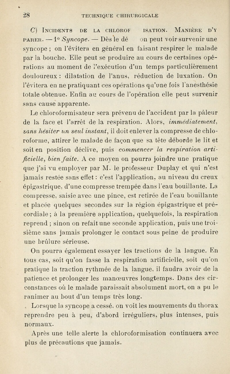 C) Incidents de la chlorof isation. Manière d'y PARER. — 1^ Syncope. — Dès le dé on peut voir survenir une syncope ; on l'évitera en général en faisant respirer le malade par la bouche. Elle peut se produire au cours de certaines opé- rations au moment de l'exécution d'un temps particulièrement douloureux : dilatation de l'anus, réduction de luxation. On l'évitera en ne pratiquant ces opérations qu'une fois l'anesthésie totale obtenue. Enfin au cours de l'opération elle peut survenir sans cause apparente. Le chloroformisateur sera prévenu de l'accident par la pâleur de la face et l'arrêt de la respiration. Alors, immédiatement, sans hésiter un seul instant, il doit enlever la compresse de chlo- roforme, attirer le malade de façon que sa tête déborde le lit et soit en position déclive, puis comm,encer la respiration arti- ficielle, bien faite. A ce moyen on pourra joindre une pratique que j'ai vu employer par M. le professeur Duplay et qui n'est jamais restée sans effet : c'est l'application, au niveau du creux épigastrique, d'une compresse trempée dans l'eau bouillante. La compresse, saisie avec une pince, est retirée de l'eau bouillante et placée quelques secondes sur la région épigastrique et pré- cordiale ; à la première application, quelquefois, la respiration reprend ; sinon on refait une seconde application, puis une troi- sième sans jamais prolonger le contact sous peine de produire une brûlure sérieuse. On pourra également essayer les tractions de la langue. En tous cas, soit qu'on fasse la respiration artifîciolle, soit qu'on pratique la traction rythmée de la langue, il faudra avoir de la patience et prolonger les manœuvres longtemps. Dans des cir- constances où le malade paraissait absolument mort, on a pu le ranimer au bout d'un temps très long. . Lorsque la syncope a cessé, on voit les mouvements du thorax reprendre peu à peu, d'abord irréguliers, plus intenses, puis normaux. Après une telle alerte la chloroformisation continuera avec plus de précautions que jamais.