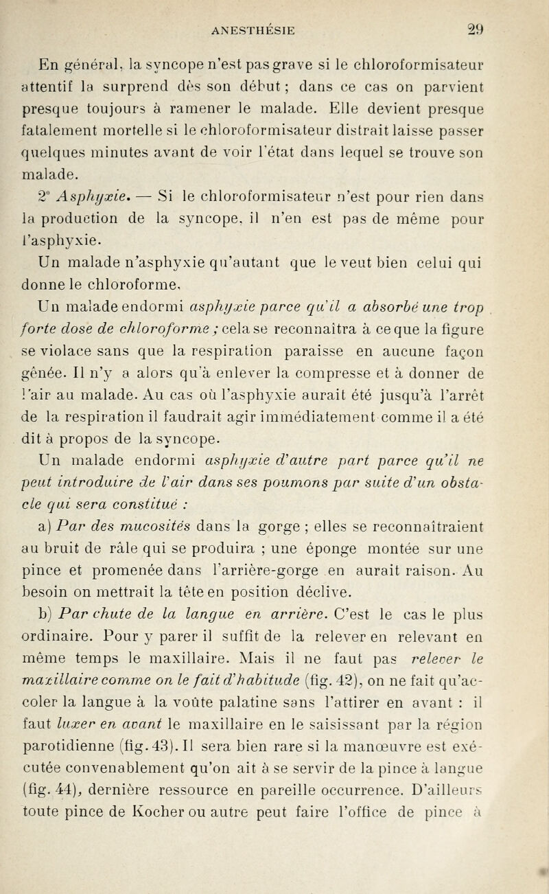 En général, la syncope n'est pas grave si le chloroformisateur attentif la surprend dès son début ; dans ce cas on parvient presque toujours à ramener le malade. Elle devient presque fatalement mortelle si le chloroformisateur distrait laisse passer quelques minutes avant de voir l'état dans lequel se trouve son malade. 2° Asphyxie, — Si le chloroformisateur n'est pour rien dans la production de la syncope, il n'en est pas de même pour l'asphyxie. Un malade n^asphyxie qu'autant que le veut bien celui qui donne le chloroforme, Un malade endormi asphyxie parce quel a absorbé une trop forte dose de chloroforme ; ce\^ se reconnaîtra à ce que la figure se violacé sans que la respiration paraisse en aucune façon gênée. Il n'y a alors qu'à enlever la compresse et à donner de l'air au malade. Au cas où l'asphyxie aurait été jusqu'à l'arrêt de la respiration il faudrait agir immédiatement comme il a été dit à propos de la syncope. Un malade endormi asphyxie d'autre part parce qu'il ne peut introduire de Vair dans ses poumons par suite d'un obsta- cle qui sera constitué : a) Par des mucosités dans la gorge ; elles se reconnaîtraient au bruit de râle qui se produira ; une éponge montée sur une pince et promenée dans l'arrière-gorge en aurait raison. Au besoin on mettrait la tête en position déclive. b) Par chute de la langue en arrière. C'est le cas le plus ordinaire. Pour y parer il suffit de la relever en relevant en même temps le maxillaire. Mais il ne faut pas relever le maxillaire comme on le fait d'habitude (fig. 42), on ne fait qu'ac- coler la langue à la voûte palatine sans l'attirer en avant : il faut luxer en avant le maxillaire en le saisissant par la région parotidienne (fig. 43). Il sera bien rare si la manœuvre est exé- cutée convenablement qu'on ait à se servir de la pince à langue (fig. 44), dernière ressource en pareille occurrence. D'ailleurs toute pince de Kocher ou autre peut faire l'office de pince à