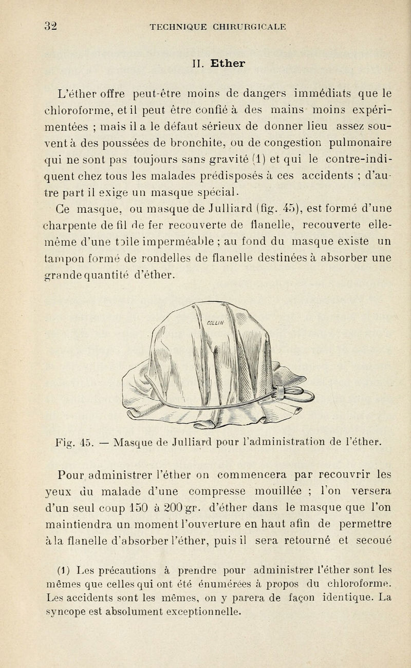 II. Ether L'éther offre peut-être moins de dangers immédiats que le chloroforme, et il peut être confié à des mains moins expéri- mentées ; mais il a le défaut sérieux de donner lieu assez sou- vent à des poussées de bronchite, ou de congestion pulmonaire qui ne sont pas toujours sans gravité (1) et qui le contre-indi- quent chez tous les malades prédisposés à ces accidents ; d'au- tre part il exige un masque spécial. Ce masque, ou masque de Julliard (fig. 45), est formé d'une charpente de fil de fer recouverte de flanelle, recouverte elle- même d'une tDile imperméable ; au fond du masque existe un tampon formé de rondelles de flanelle destinées à absorber une grande quantité d'éther. Fig. 45. — Masque de Julliard pour l'administration de l'éther. Pour administrer l'éther on commencera par recouvrir les yeux du malade d'une compresse mouillée ; l'on versera d'un seul coup 150 à 200 gr. d'éther dans le masque que l'on maintiendra un moment l'ouverture en haut afin de permettre à la flanelle d'absorber l'éther, puis il sera retourné et secoué (1) Les précautions à prendre pour administrer l'éther sont les mêmes que celles qui ont été énumérées à propos du chloroforme. Les accidents sont les mêmes, on y parera de façon identique. La syncope est absolument exceptionnelle.
