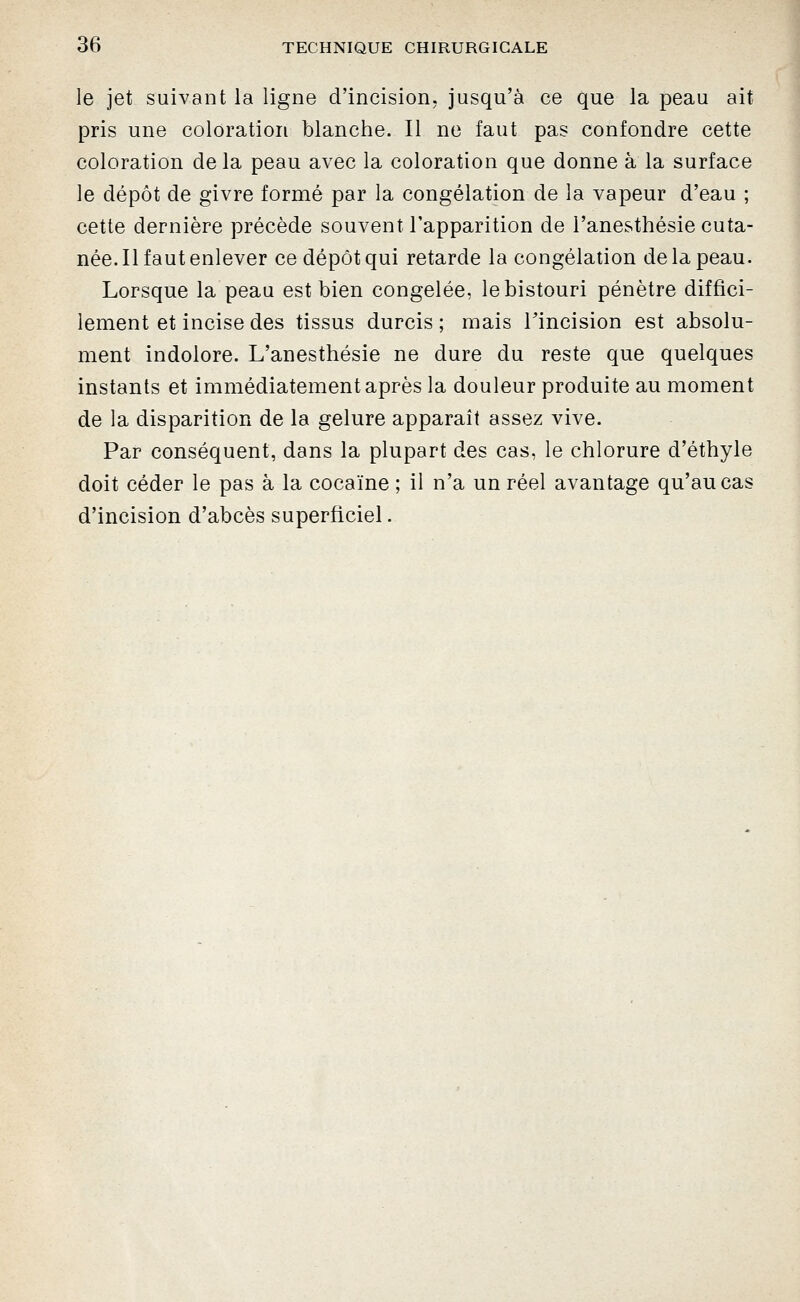 le jet suivant la ligne d'incision, jusqu'à ce que la peau ait pris une coloration blanche. Il ne faut pas confondre cette coloration delà peau avec la coloration que donne à la surface le dépôt de givre formé par la congélation de la vapeur d'eau ; cette dernière précède souvent l'apparition de l'anesthésie cuta- née. Il faut enlever ce dépôt qui retarde la congélation de la peau. Lorsque la peau est bien congelée, le bistouri pénètre diffici- lement et incise des tissus durcis ; mais Tincision est absolu- ment indolore. L'anesthésie ne dure du reste que quelques instants et immédiatement après la douleur produite au moment de la disparition de la gelure apparaît assez vive. Par conséquent, dans la plupart des cas, le chlorure d'éthyle doit céder le pas à la cocaïne ; il n'a un réel avantage qu'au cas d'incision d'abcès superficiel.