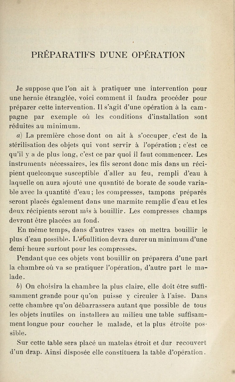 PRÉPARATIFS D'UNE OPÉRATION Je suppose que Ton ait à pratiquer une intervention pour une hernie étranglée, voici comment il faudra procéder pour préparer cette intervention. Il s'agit d'une opération à la cam- pagne par exemple où les conditions d'installation sont réduites au minimum. a) La première chose dont on ait à s'occuper, c'est de la stérilisation des objets qui vont servir à l'opération ; c'est ce qu'il y a de plus long, c'est ce par quoi il faut commencer. Les instruments nécessaires, les fils seront donc mis dans un réci- pient quelconque susceptible d'aller au feu, rempli d'eau à laquelle on aura ajouté une quantité de borate de soude varia- ble avec la quantité d'eau; les compresses, tampons préparés seront placés également dans une marmite remplie d'eau et les deux récipients seront mis à bouillir. Les compresses champs devront être placées au fond. En même temps, dans d'autres vases on mettra bouillir le plus d'eau possible. L'ébullition devra durer un minimum d'une demi-heure surtout pour les compresses. Pendant que ces objets vont bouillir on préparera d'une part la chambre où va se pratiquer l'opération, d'autre part le ma- lade. b) On choisira la chambre la plus claire, elle doit être suffi- samment grande pour qu'on puisse y circuler à l'aise. Dans cette chambre qu'on débarrassera autant que possible de tous les objets inutiles on installera au milieu une table suffisam- ment longue pour coucher le malade, et la plus étroite pos- sible. Sur cette table sera placé un matelas étroit et dur recouvert d'un drap. Ainsi disposée elle constituera la table d'opération.