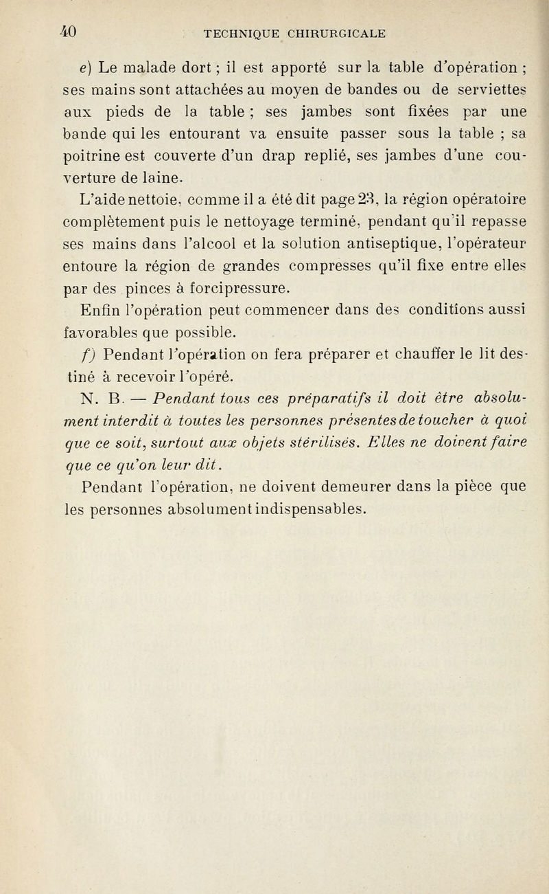 e) Le malade dort ; il est apporté sur la table d'opération ; ses mains sont attachées au moyen de bandes ou de serviettes aux pieds de la table ; ses jambes sont fixées par une .1 bande qui les entourant va ensuite passer sous la table ; sa poitrine est couverte d'un drap replié, ses jambes d'une cou- J verture de laine. L'aide nettoie, comme il a été dit page 28, la région opératoire complètement puis le nettoyage terminé, pendant qu'il repasse ses mains dans l'alcool et la solution antiseptique, l'opérateur entoure la région de grandes compresses qu'il fixe entre elles par des pinces à forcipressure. Enfin l'opération peut commencer dans des conditions aussi favorables que possible. f) Pendant Topération on fera préparer et chauffer le lit des- tiné à recevoir l'opéré. N. B. — Pendant tous ces préparatifs il doit être absolu- ment interdit à toutes les personnes présentes de toucher à quoi que ce soit, surtout aux objets stérilisés. Elles ne doutent faire que ce qu'on leur dit. Pendant l'opération, ne doivent demeurer dans la pièce que les personnes absolument indispensables.