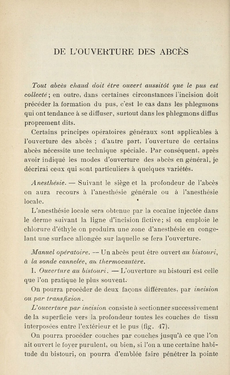 DE L'OUVERTURE DES ABCES Tout abcès chaud doit être ouvert aussitôt que le pus est collecté ; en outre, dans certaines circonstances l'incision doit précéder la formation du pus, c'est le cas dans les phlegmons qui ont tendance à se diffuser, surtout dans les phlegmons diffus proprement dits. Certains principes opératoires généraux sont applicables à l'ouverture des abcès ; d'autre part, Touverture de certains abcès nécessite une technique spéciale. Par conséquent, après avoir indiqué les modes d'ouverture des abcès en général, je décrirai ceux qui sont particuliers à quelques variétés. Anesthésie. — Suivant le siège et la profondeur de l'abcès on aura recours à l'anesthésie générale ou à l'anesthésie locale. • L^anesthésie locale sera obtenue par la cocaïne injectée dans le derme suivant la ligne d'incision fictive; si on emploie le chlorure d'éthyle on produira une zone d'anesthésie en conge- lant une surface allongée sur laquelle se fera l'ouverture. Manuel opératoire. — Un abcès peut être ouvert au bistouri, à la sonde cannelée, au thermocautère. I. Ouverture au bistouri. —L'ouverture au bistouri est celle que l'on pratique le plus souvent. On pourra procéder de deux façons différentes, par incision ou par transfixion. L'ouverture par incision consistée sectionner successivement de la superficie vers la profondeur toutes les couches de tissu interposées entre l'extérieur et le pus (fîg. 47). On pourra procéder couches par couches jusqu'à ce que Ton ait ouvert le foyer purulent, ou bien, si l'on a une certaine habi- tude du bistouri, on pourra d'emblée faire pénétrer la pointe