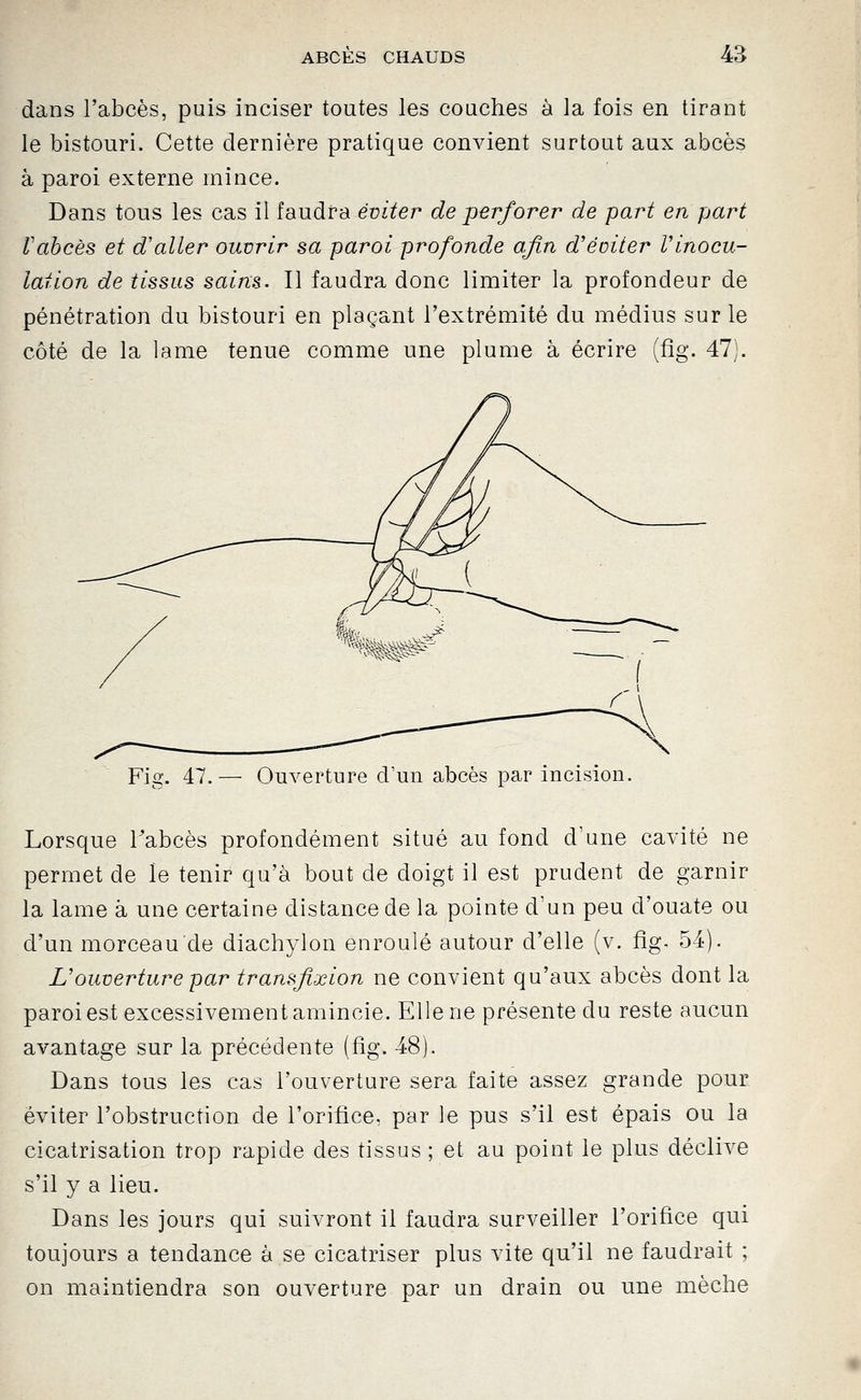 dans l'abcès, puis inciser toutes les couches à la fois en tirant le bistouri. Cette dernière pratique convient surtout aux abcès à paroi externe mince. Dans tous les cas il faudra éviter de perforer de part en part Vabcès et d'aller ouvrir sa paroi profonde afin d'éviter Vinocu- lation de tissus sains. Il faudra donc limiter la profondeur de pénétration du bistouri en plaçant l'extrémité du médius sur le côté de la lame tenue comme une plume à écrire (fîg. 47). Fig. 47.— Ouverture d'un abcès par incision. Lorsque Tabcès profondément situé au fond d'une cavité ne permet de le tenir qu'à bout de doigt il est prudent de garnir la lame à une certaine distance de la pointe d'un peu d'ouate ou d'un morceau de diachylon enroulé autour d'elle (v. fîg. 54). L'ouverture par transfixion ne convient qu'aux abcès dont la paroi est excessivement amincie. Elle ne présente du reste aucun avantage sur la précédente (fig. 48). Dans tous les cas l'ouverture sera faite assez grande pour éviter l'obstruction de l'orifice, par le pus s'il est épais ou la cicatrisation trop rapide des tissus ; et au point le plus déclive s'il y a lieu. Dans les jours qui suivront il faudra surveiller l'orifice qui toujours a tendance à se cicatriser plus vite qu'il ne faudrait ; on maintiendra son ouverture par un drain ou une mèche