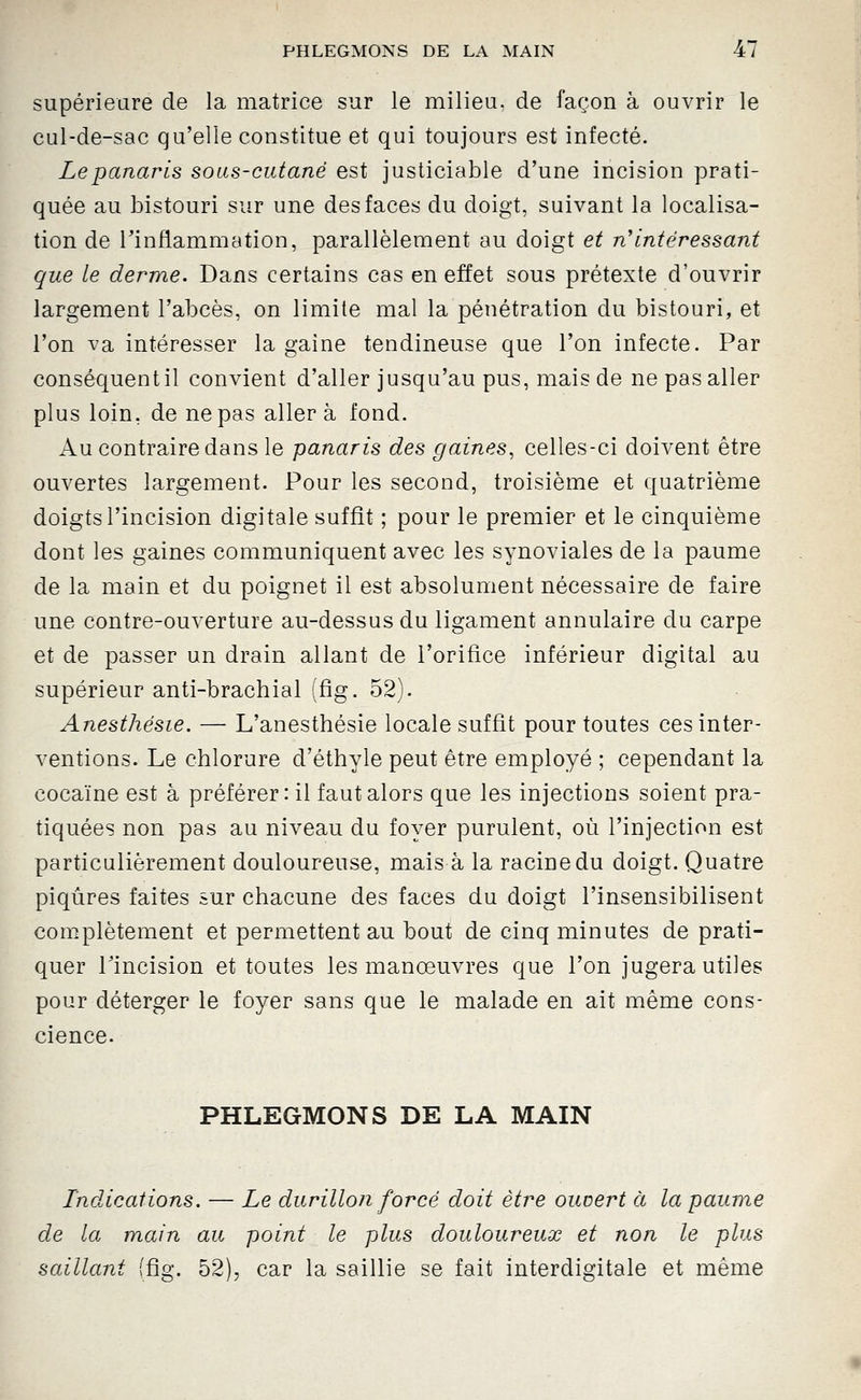 supérieure cle la matrice sur le milieu, de façon à ouvrir le cul-de-sac qu'elle constitue et qui toujours est infecté. Le panaris sous-cutané est justiciable d'une incision prati- quée au bistouri sur une des faces du doigt, suivant la localisa- tion de l'inflammation, parallèlement au doigt et n'intéressant que le derme. Dans certains cas en effet sous prétexte d'ouvrir largement l'abcès, on limite mal la pénétration du bistouri, et l'on va intéresser la gaine tendineuse que l'on infecte. Par conséquent il convient d'aller jusqu'au pus, mais de ne pas aller plus loin, de ne pas aller à fond. Au contraire dans le panaris des gaines, celles-ci doivent être ouvertes largement. Pour les second, troisième et quatrième doigts l'incision digitale suffît ; pour le premier et le cinquième dont les gaines communiquent avec les synoviales de la paume de la main et du poignet il est absolument nécessaire de faire une contre-ouverture au-dessus du ligament annulaire du carpe et de passer un drain allant de l'orifice inférieur digital au supérieur anti-brachial (fig. 52). Anesthésie. — L'anesthésie locale suffit pour toutes ces inter- ventions. Le chlorure d'éthyle peut être employé ; cependant la cocaïne est à préférer: il faut alors que les injections soient pra- tiquées non pas au niveau du foyer purulent, où l'injection est particulièrement douloureuse, mais à la racine du doigt. Quatre piqûres faites sur chacune des faces du doigt l'insensibilisent complètement et permettent au bout de cinq minutes de prati- quer Pincision et toutes les manœuvres que l'on jugera utiles pour déterger le foyer sans que le malade en ait même cons- cience. PHLEGMONS DE LA MAIN Indications. — Le durillon forcé doit être ouvert à la paume de la main au point le plus douloureux et non le plus saillant (fig. 52), car la saillie se fait interdigitale et même