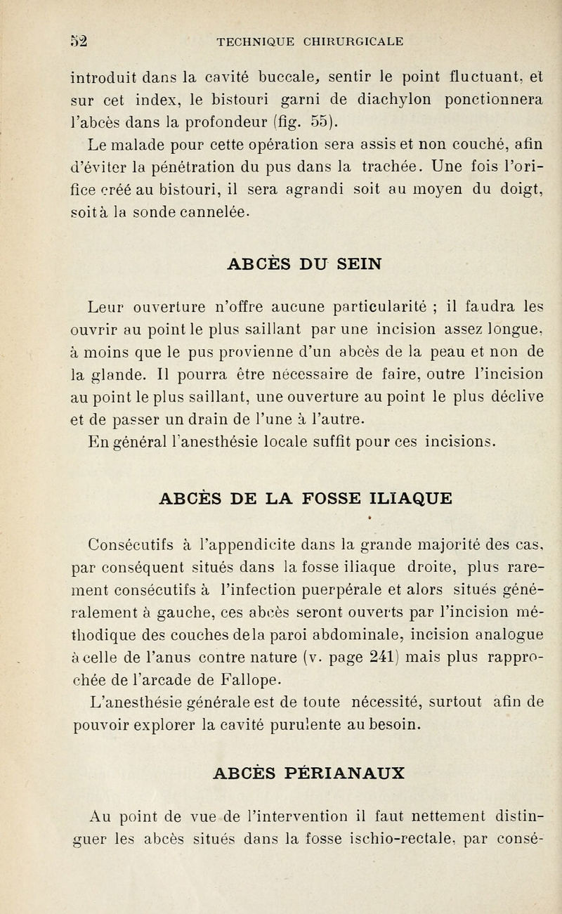 introduit dans la cavité buccale^ sentir le point fluctuant, et sur cet index, le bistouri garni de diachylon ponctionnera l'abcès dans la profondeur (fig. 55). Le malade pour cette opération sera assis et non couché, afin d'éviter la pénétration du pus dans la trachée. Une fois l'ori- fice créé au bistouri, il sera agrandi soit au moyen du doigt, soit à la sonde cannelée. ABCÈS DU SEIN Leur ouverture n'offre aucune particularité ; il faudra les ouvrir au point le plus saillant par une incision assez longue, à moins que le pus provienne d'un abcès de la peau et non de la glande. Il pourra être nécessaire de faire, outre l'incision au point le plus saillant, une ouverture au point le plus déclive et de passer un drain de l'une à l'autre. En général Tanesthésie locale suffit pour ces incisions. ABCÈS DE LA FOSSE ILIAQUE Consécutifs à l'appendicite dans la grande majorité des cas, par conséquent situés dans la fosse iliaque droite, plus rare- ment consécutifs à l'infection puerpérale et alors situés géné- ralement à gauche, ces abcès seront ouverts par l'incision mé- thodique des couches delà paroi abdominale, incision analogue à celle de l'anus contre nature (v. page 241) mais plus rappro- chée de l'arcade de Fallope. L'anesthésie générale est de toute nécessité, surtout afin de pouvoir explorer la cavité purulente au besoin. ABCÈS PÉRIANAUX Au point de vue de l'intervention il faut nettement distin- guer les abcès situés dans la fosse ischio-rectale, par consé-