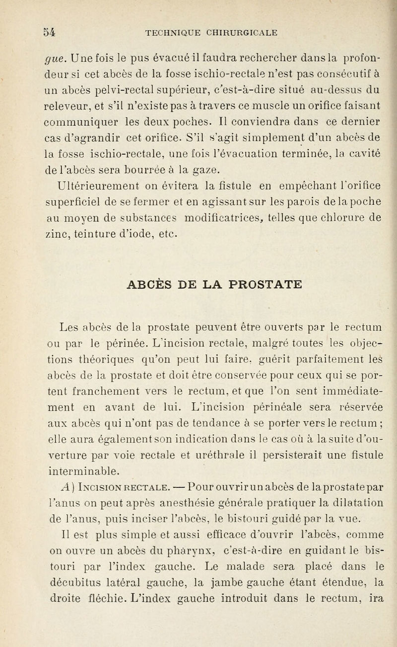 gue. Une fois le pus évacué il faudra rechercher dans la profon- deur si cet abcès de la fosse ischio-rectale n'est pas consécutif à un abcès pelvi-rectal supérieur, c'est-à-dire situé au-dessus du releveur, et s'il n'existe pas à travers ce muscle un orifice faisant communiquer les deux poches. Il conviendra dans ce dernier cas d'agrandir cet orifice. S'il s'agit simplement d'un abcès de la fosse ischio-rectale, une fois l'évacuation terminée, la cavité de l'abcès sera bourrée à la gaze. Ultérieurement on évitera la fistule en empêchant l'orifice superficiel de se fermer et en agissant sur les parois de la poche au moyen de substances modificatrices, telles que chlorure de zinc, teinture d'iode, etc. ABCES DE LA PROSTATE Les abcès de la prostate peuvent être ouverts par le rectum ou par le périnée. L'incision rectale, malgré toutes les objec- tions théoriques qu'on peut lui faire, guérit parfaitement les abcès de la prostate et doit être conservée pour ceux qui se por- tent franchement vers le rectum, et que l'on sent immédiate- ment en avant de lui. L'incision périnéale sera réservée aux abcès qui n'ont pas de tendance à se porter vers le rectum ; elle aura également son indication dans le cas où à la suite d'ou- verture par voie rectale et uréthrale il persisterait une fistule interminable. A) Incision RECTALE. — Pour ouvrir un abcès de laprostatepar Tanus on peut après anesthésie générale pratiquer la dilatation de l'anus, puis inciser l'abcès, le bistouri guidé par la vue. Il est plus simple et aussi efficace d'ouvrir l'abcès, comme on ouvre un abcès du pharynx, c'est-à-dire en guidant le bis- touri par l'index gauche. Le malade sera placé dans le décubitus latéral gauche, la jambe gauche étant étendue, la droite fléchie. L'index gauche introduit dans le rectum, ira