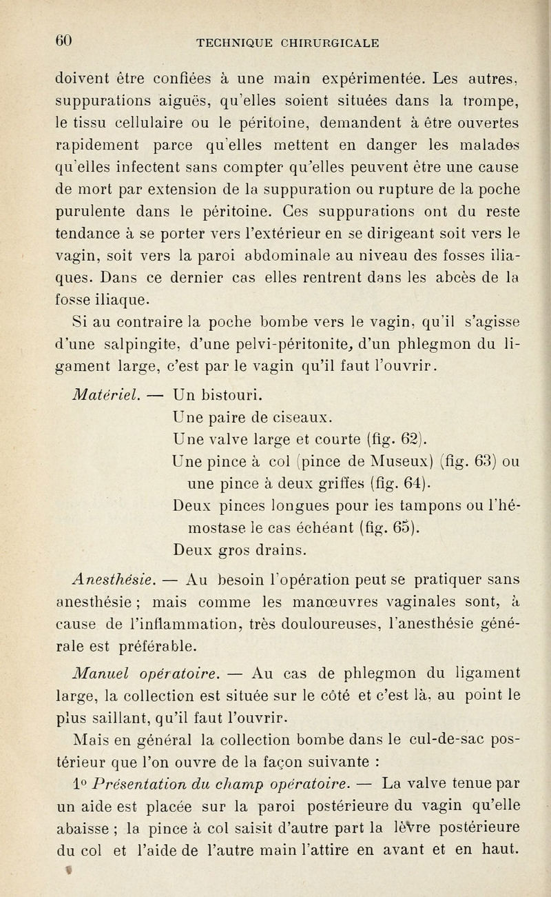 doivent être confiées à une main expérimentée. Les autres, suppurations aiguës, qu'elles soient situées dans la trompe, le tissu cellulaire ou le péritoine, demandent à être ouvertes rapidement parce qu'elles mettent en danger les malades qu'elles infectent sans compter qu^elIes peuvent être une cause de mort par extension de la suppuration ou rupture de la poche purulente dans le péritoine. Ces suppurations ont du reste tendance à se porter vers l'extérieur en se dirigeant soit vers le vagin, soit vers la paroi abdominale au niveau des fosses ilia- ques. Dans ce dernier cas elles rentrent dans les abcès de la fosse iliaque. Si au contraire la poche bombe vers le vagin, qu'il s'agisse d'une salpingite, d'une pelvi-péritonite^ d'un phlegmon du li- gament large, c'est par le vagin qu'il faut l'ouvrir. Matériel. — Un bistouri. Une paire de ciseaux. Une valve large et courte (fig. 62). Une pince à col (pince de Museux) (fig. 63) ou une pince à deux griffes (fig. 64). Deux pinces longues pour les tampons ou l'hé- mostase le cas échéant (fig. 6Ô). Deux gros drains. Anesthésie. — Au besoin l'opération peut se pratiquer sans anesthésie ; mais comme les manœuvres vaginales sont, à cause de l'inflammation, très douloureuses, l'anesthésie géné- rale est préférable. Manuel opératoire. — Au cas de phlegmon du ligament large, la collection est située sur le côté et c'est là, au point le plus saillant, qu'il faut l'ouvrir. Mais en général la collection bombe dans le cul-de-sac pos- térieur que l'on ouvre de la façon suivante : 1^ Présentation du champ opératoire. — La valve tenue par un aide est placée sur la paroi postérieure du vagin qu'elle abaisse ; la pince à col saisit d'autre part la lèVre postérieure du col et l'aide de l'autre main l'attire en avant et en haut. f I