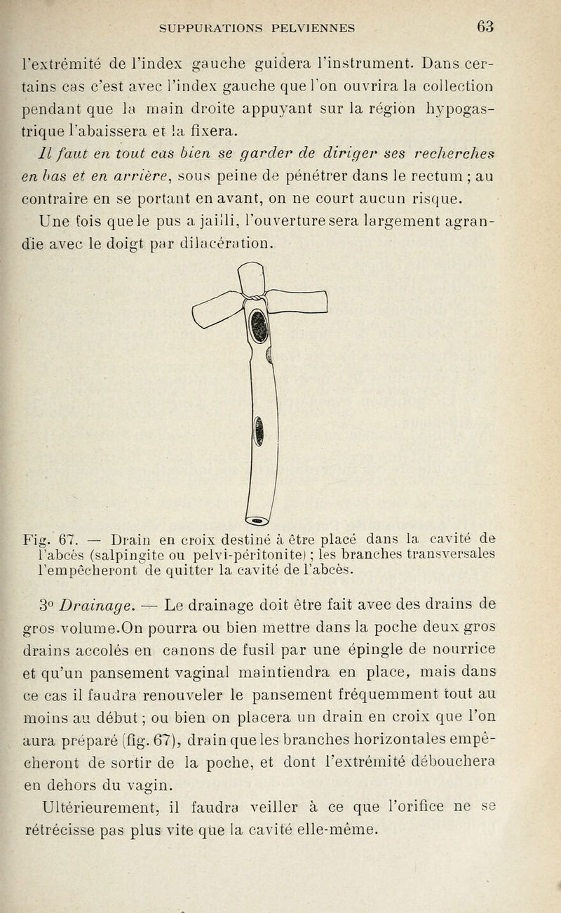 l'extrémité de l'index gauche guidera l'instrument. Dans cer- tains cas c'est avec l'index gauche que Ton ouvrira la collection pendant que la main droite appuyant sur la région hypogas- trique l'abaissera et la fixera. Il faut en tout cas bien se garder de diriger ses recherches en bas et en arrière^ sous peine de pénétrer dans le rectum ; au contraire en se portant en avant, on ne court aucun risque. Une fois que le pus a jailli, l'ouverture sera largement agran- die avec le doigt par dilacération. Fig. 67. — Drain en croix destiné à être placé dans la cavité de l'abcès (salpingite ou pelvi-péritonite) ; les branches transversales l'empêcheront de quitter la cavité de l'abcès. 3° Drainage. — Le drainage doit être fait avec des drains de gros volume.On pourra ou bien mettre dans la poche deux gros drains accolés en canons de fusil par une épingle de nourrice et qu'un pansement vaginal maintiendra en place, mais dans ce cas il faudra renouveler le pansement fréquemment tout au moins au début ; ou bien on placera un drain en croix que l'on aura préparé (fig. 67), drain que les branches horizontales empê- cheront de sortir de la poche, et dont l'extrémité débouchera en dehors du vagin. Ultérieurement, il faudra veiller à ce que l'orifice ne se rétrécisse pas plus vite que la cavité elle-même.