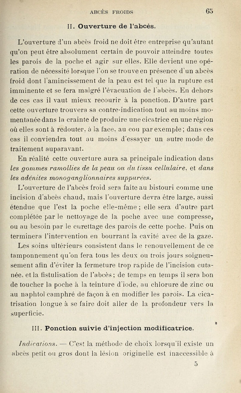 II. Ouverture de l'abcès. L'ouverture d'un abcès froid ne doit être entreprise qu'autant qu'on peut être absolument certain de pouvoir atteindre toutes les parois de la poche et agir sur eiles. Elle devient une opé- ration de nécessité lorsque l'on se trouve en présence d'un abcès froid dont lamincissement de la peau est tel que la rupture est imminente et se fera malgré l'évacuation de labcès. En dehors de ces cas il vaut mieux recourir à la ponction. D'autre part cette ouverture trouvera sa contre-indication tout au moins mo- mentanée dans la crainte de produire une cicatrice en une région où elles sont à redouter, à la face, au cou par exemple ; dans ces cas il conviendra tout au moins d'essayer un autre mode de traitement auparavant. En réalité cette ouverture aura sa principale indication dans les gommes ramollies de la peau ou du tissu cellulaire, et dans les adénites mono ganglionnaires suppurées. L'ouverture de l'abcès froid sera faite au bistouri comme une incision d'abcès cha.ud, mais l'ouverture devra être large, aussi étendue que l'est la poche elle-même ; elle sera d'autre part complétée par le nettoyage de la poche avec une compresse, ou au besoin par le curettage des parois de cette poche. Puis on terminera l'intervention en bourrant la cavité avec de la gaze. Les soins ultérieurs consistent dans le renouvellement de ce tamponnement qu'on fera tous les deux ou trois jours soigneu- sement afin d'éviter la fermeture trop rapide de l'incision cuta- née, et la fistulisation de l'abcès ; de temps en temps il sera bon de toucher la poche à la teinture d'iode, au chlorure de zinc ou au naphtol camphré de façon à en modifier les parois. La cica- trisation longue à se faire doit aller de la profondeur vers la superficie. III. Ponction suivie d'injection modificatrice. Indications. — C'est la méthode de choix lorsqu'il existe un abcès petit ou gros dont la lésion originelle est inaccessible à 5