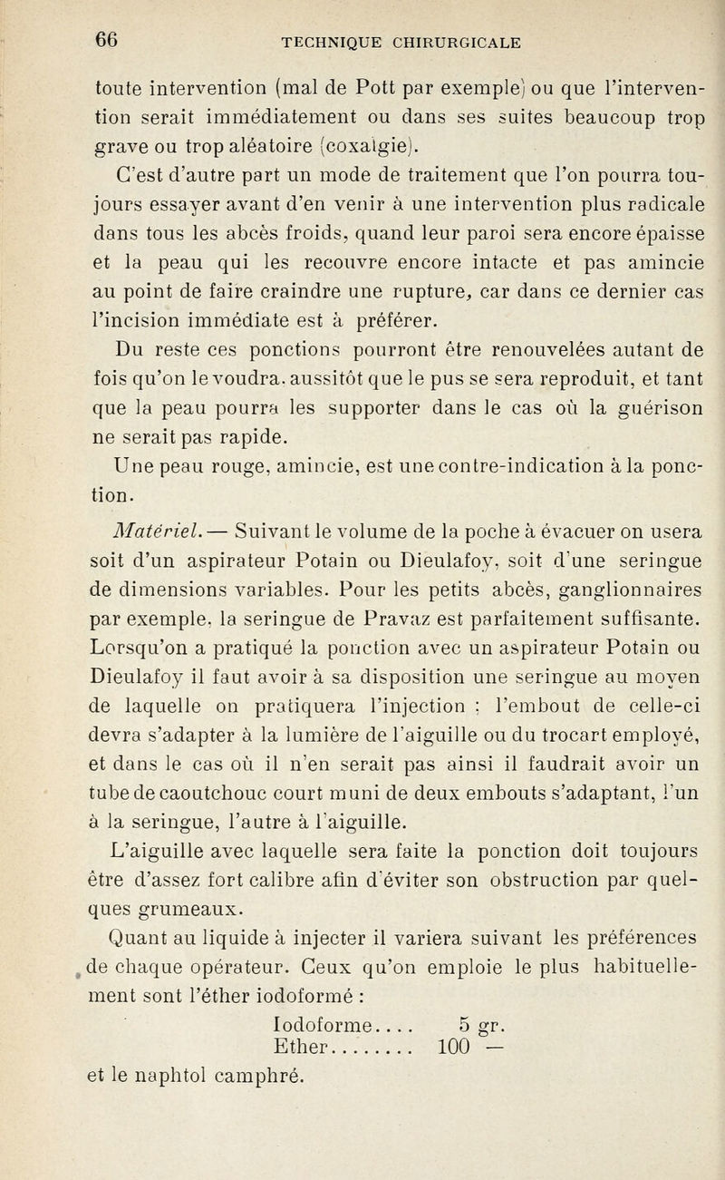 toute intervention (mal de Pott par exemple) ou que l'interven- tion serait immédiatement ou dans ses suites beaucoup trop grave ou trop aléatoire (coxalgie). C'est d'autre part un mode de traitement que l'on pourra tou- jours essayer avant d'en venir à une intervention plus radicale dans tous les abcès froids, quand leur paroi sera encore épaisse et la peau qui les recouvre encore intacte et pas amincie au point de faire craindre une rupture^ car dans ce dernier cas l'incision immédiate est à préférer. Du reste ces ponctions pourront être renouvelées autant de fois qu'on le voudra, aussitôt que le pus se sera reproduit, et tant que la peau pourra les supporter dans le cas où la guérison ne serait pas rapide. Une peau rouge, amincie, est une contre-indication à la ponc- tion. Matériel.— Suivant le volume de la poche à évacuer on usera soit d'un aspirateur Potain ou Dieulafoy, soit d'une seringue de dimensions variables. Pour les petits abcès, ganglionnaires par exemple, la seringue de Pravaz est parfaitement suffisante. Lorsqu'on a pratiqué la ponction avec un aspirateur Potain ou Dieulafoy il faut avoir à sa disposition une seringue au moyen de laquelle on pratiquera l'injection ; l'embout de celle-ci devra s'adapter à la lumière de l'aiguille ou du trocart employé, et dans le cas où il n'en serait pas ainsi il faudrait avoir un tube de caoutchouc court muni de deux embouts s'adaptant, l'un à la seringue, l'autre à l'aiguille. L'aiguille avec laquelle sera faite la ponction doit toujours être d'assez fort calibre afin d'éviter son obstruction par quel- ques grumeaux. Quant au liquide à injecter il variera suivant les préférences de chaque opérateur. Ceux qu'on emploie le plus habituelle- ment sont l'éther iodoformé : lodoforme.... 5 gr. Ether... 100 — et le naphtol camphré.