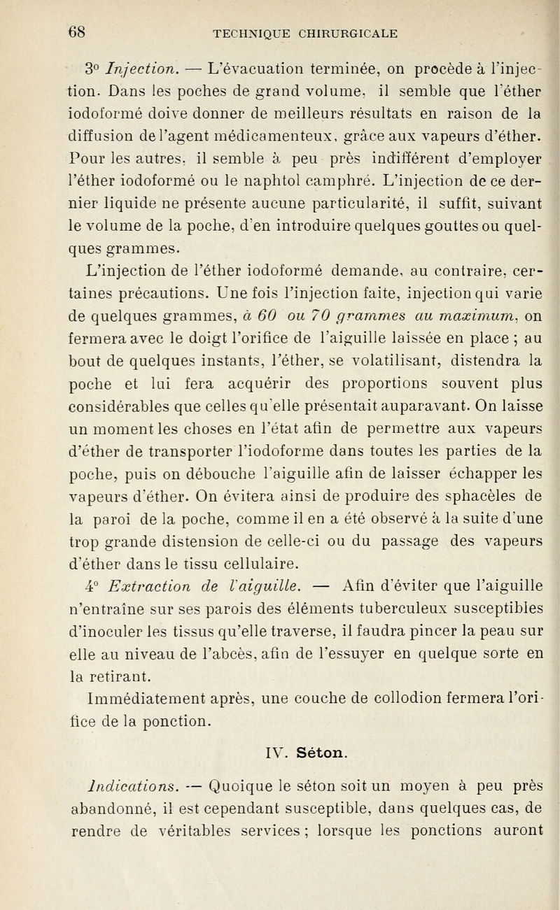 3^ Injection. — L'évacuation terminée, on procède à l'injec- tion. Dans les poches de grand volume^ il semble que Téther iodoformé doive donner de meilleurs résultats en raison de la diffusion de l'agent médicamenteux, grâce aux vapeurs d'éther. Pour les autres, il semble à peu près indifférent d'employer l'éther iodoformé ou le naphtol camphré. L'injection de ce der- nier liquide ne présente aucune particularité, il suffit, suivant le volume de la poche, d'en introduire quelques gouttes ou quel- ques grammes. L'injection de l'éther iodoformé demande, au contraire, cer- taines précautions. Une fois l'injection faite, injection qui varie de quelques grammes, à 60 ou 70 grammes au maximum, on fermera avec le doigt l'orifice de l'aiguille laissée en place ; au bout de quelques instants, l'éther, se volatilisant, distendra la poche et lui fera acquérir des proportions souvent plus considérables que celles qu'elle présentait auparavant. On laisse un moment les choses en l'état afin de permettre aux vapeurs d'éther de transporter l'iodoforme dans toutes les parties de la poche, puis on débouche l'aiguille afin de laisser échapper les vapeurs d'éther. On évitera ainsi de produire des sphacèles de la paroi de la poche, comme il en a été observé à la suite d'une trop grande distension de celle-ci ou du passage des vapeurs d'éther dans le tissu cellulaire. 4° Extraction de raiguille. — Afin d'éviter que l'aiguille n'entraîne sur ses parois des éléments tuberculeux susceptibles d'inoculer les tissus qu'elle traverse, il faudra pincer la peau sur elle au niveau de l'abcès, afin de l'essuyer en quelque sorte en la retirant. Immédiatement après, une couche de collodion fermera l'ori- fice de la ponction. IV. Séton. Indications. — Quoique le séton soit un moyen à peu près abandonné, il est cependant susceptible, dans quelques cas, de rendre de véritables services ; lorsque les ponctions auront