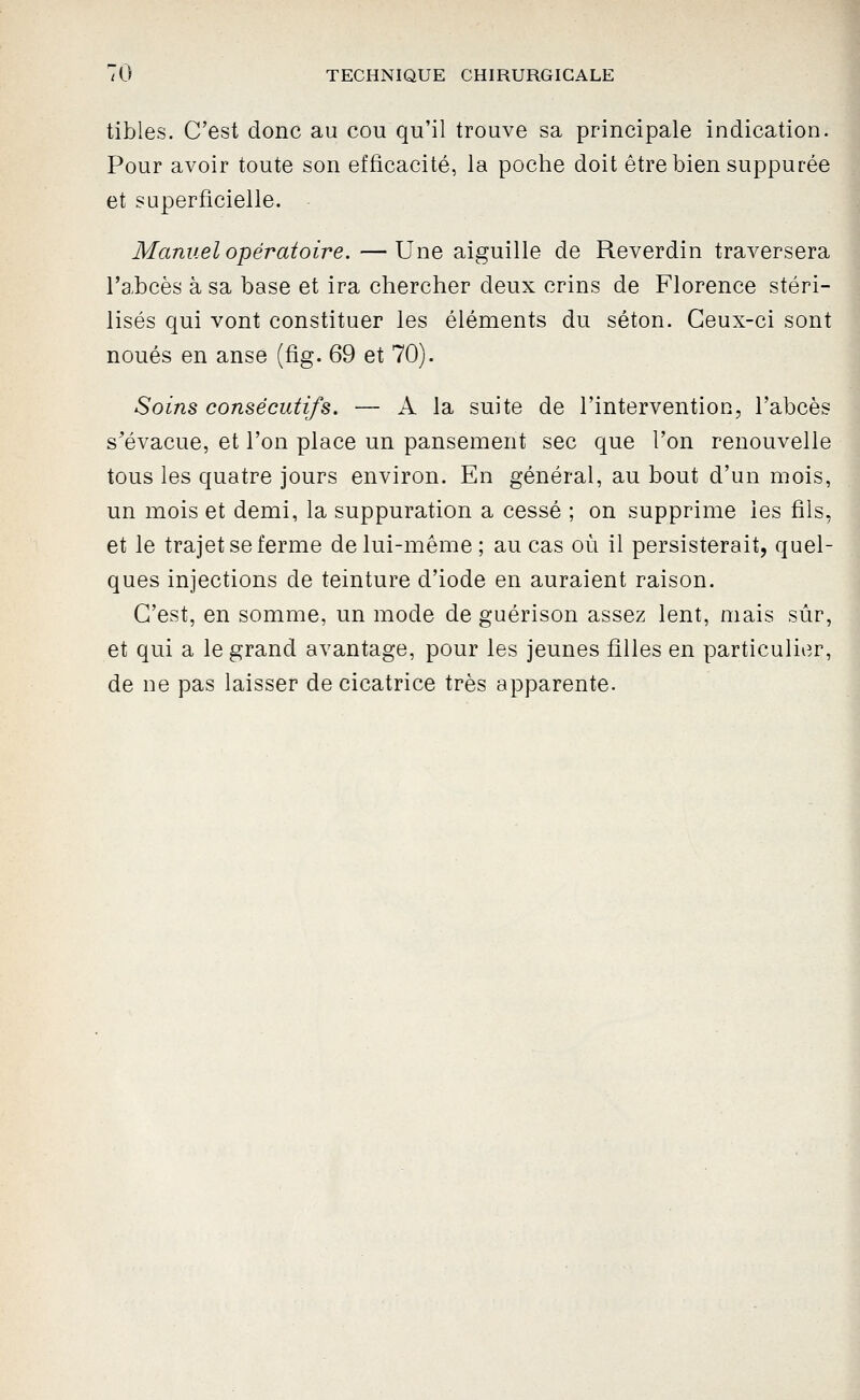tibles. C'est donc au cou qu'il trouve sa principale indication. Pour avoir toute son efficacité, la poche doit être bien suppurée et superficielle. Manuel opératoire. —Une aiguille de Reverdin traversera l'abcès à sa base et ira chercher deux crins de Florence stéri- lisés qui vont constituer les éléments du séton. Ceux-ci sont noués en anse (fig. 69 et 70). Soins consécutifs. — A la suite de l'intervention, l'abcès s^évacue, et l'on place un pansement sec que l'on renouvelle tous les quatre jours environ. En général, au bout d'un mois, un mois et demi, la suppuration a cessé ; on supprime les fils, et le trajet se ferme de lui-même; au cas où il persisterait, quel- ques injections de teinture d'iode en auraient raison. C'est, en somme, un mode de guérison assez lent, mais sûr, et qui a le grand avantage, pour les jeunes filles en particulier, de ne pas laisser de cicatrice très apparente.
