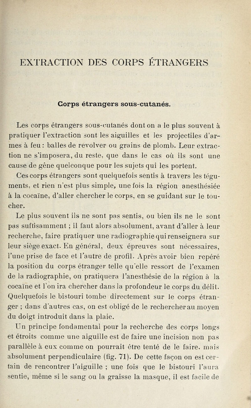 EXl'RACTION DES CORPS ÉTRANGERS Corps étrangers sous-cutanés. Les corps étrangers sous-rutanés dont on a le plus souvent à pratiquer l'extraction sont les aiguilles et les projectiles d'ar- mes à feu : balles de revolver ou grains de plomb. Leur extrac- tion ne s'imposera, du reste, que dans le cas où ils sont une cause de gêne quelconque pour les sujets qui les portent. Ces corps étrangers sont quelquefois sentis à travers les tégu- ments, et rien n'est plus simple^ une fois la région anesthésiée à la cocaïne, d'aller chercher le corps, en se guidant sur le tou- cher. Le plus souvent ils ne sont pas sentis, ou bien ils ne le sont pas suftisamment ; il faut alors absolument, avant d^aller à leur recherche, faire pratiquer une radiographie qui renseignera sur leur siège exact. En général, deux épreuves sont nécessaires, l'une prise de face et l'autre de profil. Après avoir bien repéré la position du corps étranger telle qu'elle ressort de l'examen de la radiographie, on pratiquera l^anesthésie de la région à la cocaïne et Ton ira chercher dans la profondeur le corps du délit. Quelquefois le bistouri tombe directement sur le corps étran- ger ; dans d'autres cas, on est obligé de le rechercher au moyen du doigt introduit dans la plaie. Un principe fondamental pour la recherche des corps longs et étroits comme une aiguille est de faire une incision non pas parallèle à eux comme on pourrait être tenté de le faire, mais absolument perpendiculaire (fig. 71). De cette façon on est cer- tain de rencontrer Taiguille ; une fois que le bistouri l'aura sentie, même si le sang ou la graisse la masque, il est facile de