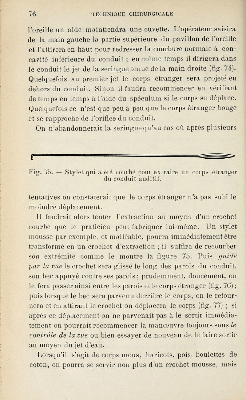 l'oreille un aide maintiendra une cuvette. L'opérateur saisira de la main gauche la partie supérieure du pavillon de l'oreille et l'attirera en haut pour redresser la courbure normale à con- cav^ité inférieure du conduit ; en même temps il dirigera dans le conduit le jet de la seringue tenue de la main droite (fig. 74). Quelquefois au premier jet le corps étranger sera projeté en dehors du conduit. Sinon il faudra recommencer en vérifiant de temps en temps à l'aide du spéculum si le corps se déplace. Quelquefois ce n'est que peu à peu que le corps étranger bouge et se rapproche de l'orifice du conduit. On n'abandonnerait la seringue qu'au cas où après plusieurs Fig. 75. — Stylet qui a été courbé pour extraire un corps étranger du conduit auditif. tentatives on constaterait que le corps étranger n^a pas subi le moindre déplacement. 11 faudrait alors tenter l'extraction au moyen d'un crochet courbe que le praticien peut fabriquer lui-même. Un stylet mousse par exemple, et malléable, pourra immédiatement être transformé en un crochet d'extraction ; il suffira de recourber son extrémité comme le montre la figure 75. Puis guidé par la vue le crochet sera glissé le long des parois du conduit, son bec appuyé contre ses parois ; prudemment, doucement, on le fera passer ainsi entre les parois et le corps étranger (fig. 76) ; puis lorsque le bec sera parvenu derrière le corps, on le retour- nera et en attirant le crochet on déplacera le corps (fig. 77) ; si après ce déplacement on ne parvenait pas à le sortir immédia- tement on pourrait recommencer la manœuvre toujours sous le contrôle de la vue ou bien essayer de nouveau de le faire sortir au moyen du jet d'eau. Lorsqu'il s'agit de corps mous, haricots, pois, boulettes de coton, on pourra se servir non plus d'un crochet mousse, mais