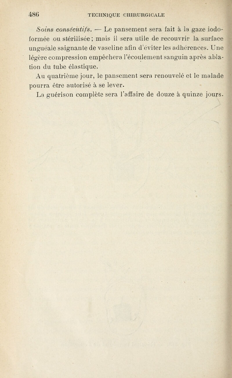 Soijis consécutifs. — Le pansement sera fait à la gaze iodo- formée ou stérilisée ; mais il sera utile de recouvrir la surface unguéale saignante de vaseline afin d'éviter les adhérences. Une légère compression empêchera l'écoulement sanguin après abla- tion du tube élastique. Au quatrième jour, le pansement sera renouvelé et le malade pourra être autorisé à se lever. La guérison complète sera l'affaire de douze à quinze jours.