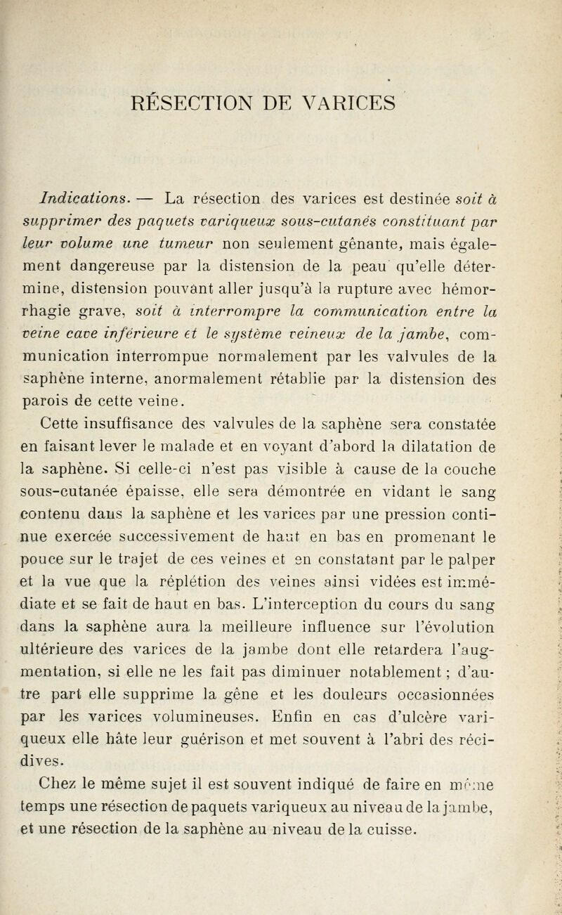 RÉSECTION DE VARICES Indications. — La résection des varices est destinée soit à supprimer des paquets variqueux sous-cutanés constituant par leur volume une tumeur non seulement gênante, mais égale- ment dangereuse par la distension de la peau qu'elle déter- mine, distension pouvant aller jusqu'à la rupture avec hémor- rhagie grave, soit à interrompre la communication entre la veine cave inférieure et le système veineux de la jambe, com- munication interrompue normalement par les valvules de la saphène interne, anormalement rétablie par la distension des parois de cette veine. Cette insuffisance des valvules de la saphène sera constatée en faisant lever le malade et en voyant d'abord la dilatation de la saphène. Si celle-ci n'est pas visible à cause de la couche sous-cutanée épaisse, elle sera démontrée en vidant le sang contenu dans la saphène et les varices par une pression conti- nue exercée successivement de haut en bas en promenant le pouce sur le trajet de ces veines et en constatant par le palper et la vue que la réplétion des veines ainsi vidées est immé- diate et se fait de haut en bas. L'interception du cours du sang dans la saphène aura la meilleure influence sur l'évolution ultérieure des varices de la jambe dont elle retardera l'aug- mentation, si elle ne les fait pas diminuer notablement ; d'au- tre part elle supprime la gène et les douleurs occasionnées par les varices volumineuses. Enfin en cas d'ulcère vari- queux elle hâte leur guérison et met souvent à l'abri des réci- dives. Chez le même sujet il est souvent indiqué de faire en mônie temps une résection de paquets variqueux au niveau de la jambe, et une résection de la saphène au niveau delà cuisse.