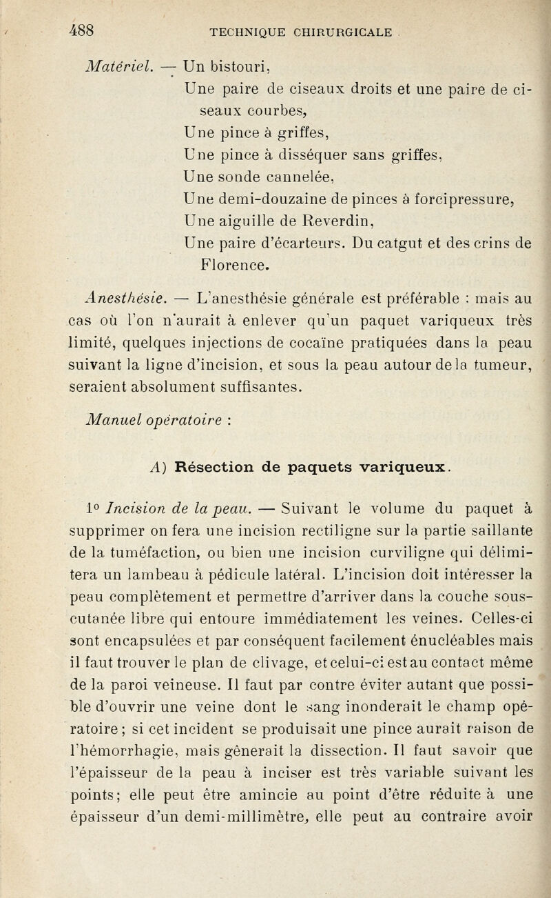 Matériel. — Un bistouri, Une paire de ciseaux droits et une paire de ci- seaux courbes, Une pince à griffes, Une pince à disséquer sans griffes, Une sonde cannelée. Une demi-douzaine de pinces à forcipressure, Une aiguille de Reverdin, Une paire d'écarteurs. Du catgut et des crins de ^ Florence. Anesthésie. — L'anesthésie générale est préférable : mais au cas où l'on n'aurait à enlever qu'un paquet variqueux très ^ limité, quelques injections de cocaïne pratiquées dans la peau suivant la ligne d'incision, et sous la peau autour delà tumeur, seraient absolument suffisantes. Manuel opératoire : A) Résection de paquets variqueux. 1^ Incision de la peau. — Suivant le volume du paquet à supprimer on fera une incision rectiligne sur la partie saillante de la tuméfaction, ou bien une incision curviligne qui délimi- tera un lambeau à pédicule latéral. L'incision doit intéresser la peau complètement et permettre d'arriver dans la couche sous- cutanée libre qui entoure immédiatement les veines. Celles-ci sont encapsulées et par conséquent facilement énucléables mais il faut trouver le plan de clivage, et celui-ci est au contact même de la paroi veineuse. Il faut par contre éviter autant que possi- ble d'ouvrir une veine dont le sang inonderait le champ opé- ratoire ; si cet incident se produisait une pince aurait raison de Thémorrhagie, mais gênerait la dissection.il faut savoir que l'épaisseur de la peau à inciser est très variable suivant les points; elle peut être amincie au point d'être réduite à une épaisseur d'un demi-millimètre^, elle peut au contraire avoir