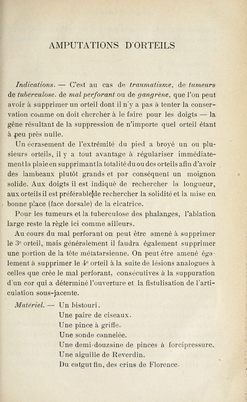 AMPUTATIONS D'ORTEILS Indications. — C'est au cas de traumatisme, de tumeurs de tuberculose, de mal perforant ou de gangrène., que l'on peut avoir à supprimer un orteil dont il n'y a pas à tenter la conser- vation comme on doit chercher à le faire pour les doigts — la gêne résultant de la suppression de n'importe quel orteil étant à peu près nulle. Un écrasement de l'extrémité du pied a broyé un ou plu- sieurs orteils, il y a tout avantage à régulariser immédiate- mentla plaie en supprimantla totalité du ou des orteils afin d^avoir des lambeaux plutôt grands et par conséquent un moignon solide. Aux doigts il est indiqué de rechercher la longueur,. aux orteils il est préférableîde rechercher la solidité et la mise en. bonne place (face dorsale) de la cicatrice. Pour les tumeurs et la tuberculose des phalanges, l'ablation large reste la règle ici comme ailleurs. Au cours du mal perforant on peut être amené à supprimer le 3^ orteil, mais généralement il faudra également supprimer une portion de la tête métatarsienne. On peut être amené éga- lement à supprimer le 4® orteil à la suite de lésions analogues à celles que crée le mal perforant, consécutives à la suppuration d'un cor qui a déterminé l'ouverture et la fistulisation de l'arti- culation sous-jacente. Matériel. — Un bistouri. Une paire de ciseaux. Une pince à griffe. Une sonde cannelée. Une demi-douzaine de pinces à forcipressure,. Une aiguille de Reverdin. Du catgut fin, des crins de Florence-