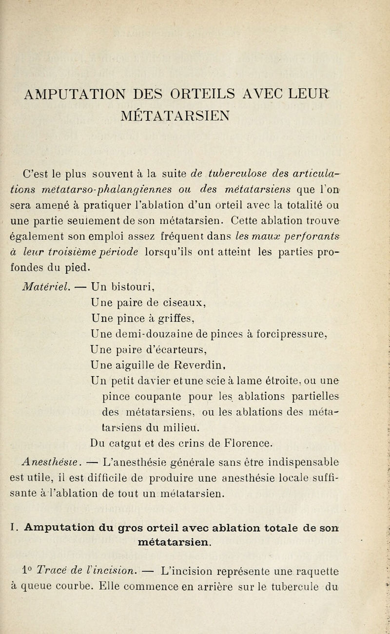 AMPUTATION DES ORTEILS AVEC LEUR MÉTATARSIEN C'est le plus souvent à la suite de tuberculose des articula- tions métatarso-phalangiennes ou des métatarsiens que Ton sera amené à pratiquer l'ablation d'un orteil avec la totalité ou une partie seulement de son métatarsien. Cette ablation trouve également son emploi assez fréquent dans les maux perforants à leur troisième période lorsqu'ils ont atteint les parties pro- fondes du pied. Matériel, — Un bistouri, Une paire de ciseaux, Une pince à griffes, Une demi-douzaine de pinces à forcipressure, Une paire d'écarteurs, Une aiguille de Reverdin, Un petit davier et une scie à lame étroite, ou une pince coupante pour les ablations partielles des métatarsiens, ou les ablations des méta- tarsiens du milieu. Du catgut et des crins de Florence. Anesthésie. — L'anesthésie générale sans être indispensable est utile, il est difficile de produire une anesthésie locale suffi- sante à l'ablation de tout un métatarsien. I. Amputation du gros orteil avec ablation totale de son métatarsien. 1° Tracé de Vincision. — L'incision représente une raquette à queue courbe. Elle commence en arrière sur le tubercule du