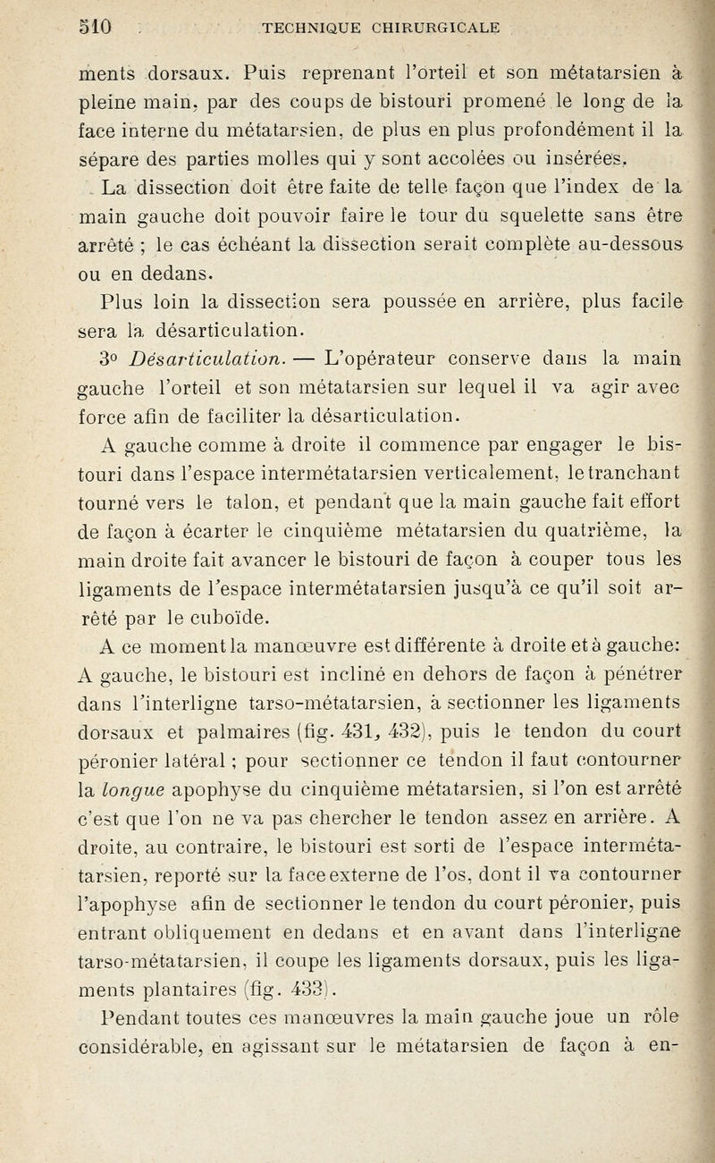 ments dorsaux. Puis reprenant l'orteil et son métatarsien à pleine main, par des coups de bistouri promené le long de la face interne du métatarsien, de plus en plus profondément il la sépare des parties molles qui y sont accolées ou insérées. La dissection doit être faite de telle façon que l'index de la main gauche doit pouvoir faire le tour du squelette sans être arrêté ; le cas échéant la dissection serait complète au-dessous ou en dedans. Plus loin la dissection sera poussée en arrière, plus facile sera la désarticulation. 30 Désarticulation. — L'opérateur conserve dans la main gauche l'orteil et son métatarsien sur lequel il va agir avec force afin de faciliter la désarticulation. A gauche comme à droite il commence par engager le bis- touri dans l'espace intermétatarsien verticalement, le tranchant tourné vers le talon, et pendant que la main gauche fait effort de façon à écarter le cinquième métatarsien du quatrième, la main droite fait avancer le bistouri de façon à couper tous les ligaments de Tespace intermétatarsien jusqu'à ce qu'il soit ar- rêté par le cuboïde. A ce moment la manœuvre est différente à droite et à gauche: A gauche, le bistouri est incliné en dehors de façon à pénétrer dans rinterligne tarso-métatarsien, à sectionner les ligaments dorsaux et palmaires (fîg. 431^ 432), puis le tendon du court péronier latéral ; pour sectionner ce tendon il faut contourner la longue apophyse du cinquième métatarsien, si l'on est arrêté c'est que l'on ne va pas chercher le tendon assez en arrière. A droite, au contraire, le bistouri est sorti de l'espace interméta- tarsien, reporté sur la face externe de l'os, dont il va contourner l'apophyse afin de sectionner le tendon du court péronier, puis entrant obliquement en dedans et en avant dans l'interligne tarso-métatarsien, il coupe les ligaments dorsaux, puis les liga- ments plantaires (fîg. 433). Pendant toutes ces manœuvres la main gauche joue un rôle considérable, en agissant sur le métatarsien de façon à en-